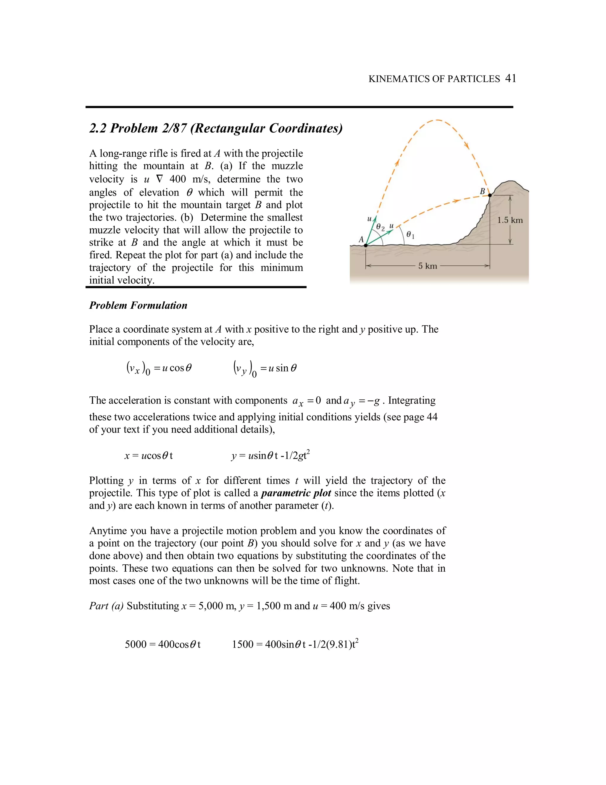 KINEMATICS OF PARTICLES 41
2.2 Problem 2/87 (Rectangular Coordinates)
A long-range rifle is fired at A with the projectile
hitting the mountain at B. (a) If the muzzle
velocity is u ٌ 400 m/s, determine the two
angles of elevation θ which will permit the
projectile to hit the mountain target B and plot
the two trajectories. (b) Determine the smallest
muzzle velocity that will allow the projectile to
strike at B and the angle at which it must be
fired. Repeat the plot for part (a) and include the
trajectory of the projectile for this minimum
initial velocity.
Problem Formulation
Place a coordinate system at A with x positive to the right and y positive up. The
initial components of the velocity are,
( ) θcos0 uvx = ( ) θsin
0
uvy =
The acceleration is constant with components 0=xa and gay −= . Integrating
these two accelerations twice and applying initial conditions yields (see page 44
of your text if you need additional details),
x = ucosθ t y = usinθ t -1/2gt2
Plotting y in terms of x for different times t will yield the trajectory of the
projectile. This type of plot is called a parametric plot since the items plotted (x
and y) are each known in terms of another parameter (t).
Anytime you have a projectile motion problem and you know the coordinates of
a point on the trajectory (our point B) you should solve for x and y (as we have
done above) and then obtain two equations by substituting the coordinates of the
points. These two equations can then be solved for two unknowns. Note that in
most cases one of the two unknowns will be the time of flight.
Part (a) Substituting x = 5,000 m, y = 1,500 m and u = 400 m/s gives
5000 = 400cosθ t 1500 = 400sinθ t -1/2(9.81)t2
 