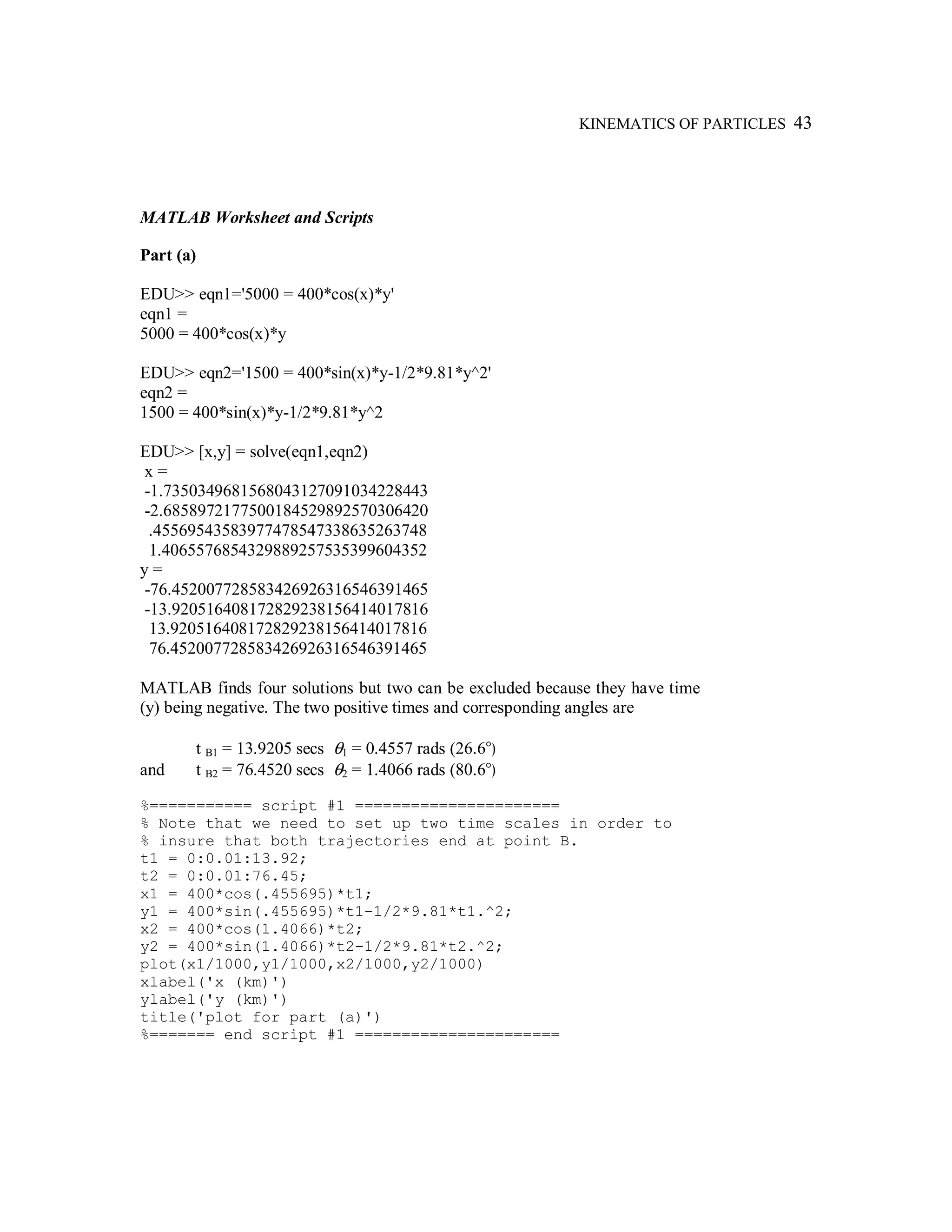 KINEMATICS OF PARTICLES 43
MATLAB Worksheet and Scripts
Part (a)
EDU>> eqn1='5000 = 400*cos(x)*y'
eqn1 =
5000 = 400*cos(x)*y
EDU>> eqn2='1500 = 400*sin(x)*y-1/2*9.81*y^2'
eqn2 =
1500 = 400*sin(x)*y-1/2*9.81*y^2
EDU>> [x,y] = solve(eqn1,eqn2)
x =
-1.7350349681568043127091034228443
-2.6858972177500184529892570306420
.45569543583977478547338635263748
1.4065576854329889257535399604352
y =
-76.452007728583426926316546391465
-13.920516408172829238156414017816
13.920516408172829238156414017816
76.452007728583426926316546391465
MATLAB finds four solutions but two can be excluded because they have time
(y) being negative. The two positive times and corresponding angles are
t B1 = 13.9205 secs θ1 = 0.4557 rads (26.6°)
and t B2 = 76.4520 secs θ2 = 1.4066 rads (80.6°)
%=========== script #1 ======================
% Note that we need to set up two time scales in order to
% insure that both trajectories end at point B.
t1 = 0:0.01:13.92;
t2 = 0:0.01:76.45;
x1 = 400*cos(.455695)*t1;
y1 = 400*sin(.455695)*t1-1/2*9.81*t1.^2;
x2 = 400*cos(1.4066)*t2;
y2 = 400*sin(1.4066)*t2-1/2*9.81*t2.^2;
plot(x1/1000,y1/1000,x2/1000,y2/1000)
xlabel('x (km)')
ylabel('y (km)')
title('plot for part (a)')
%======= end script #1 ======================
 