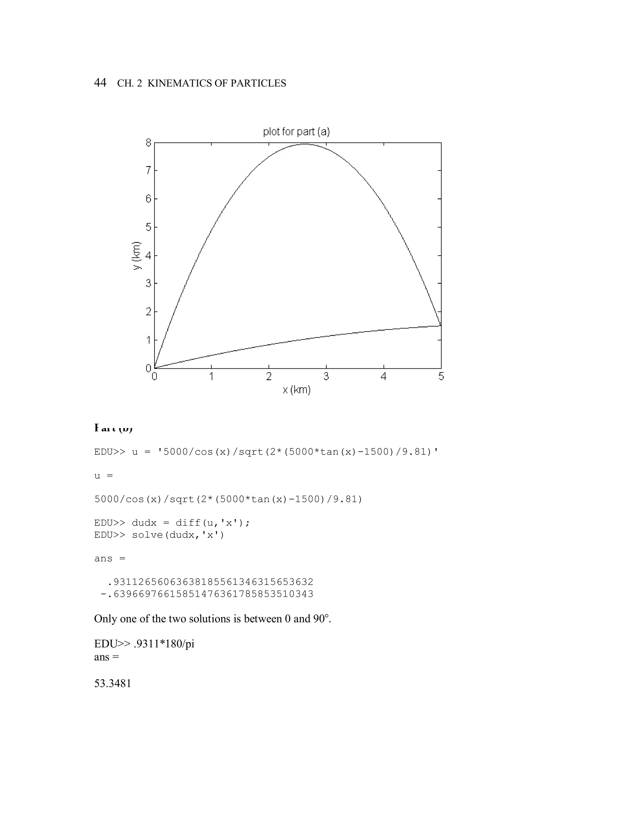 44 CH. 2 KINEMATICS OF PARTICLES
Part (b)
EDU>> u = '5000/cos(x)/sqrt(2*(5000*tan(x)-1500)/9.81)'
u =
5000/cos(x)/sqrt(2*(5000*tan(x)-1500)/9.81)
EDU>> dudx = diff(u,'x');
EDU>> solve(dudx,'x')
ans =
.93112656063638185561346315653632
-.63966976615851476361785853510343
Only one of the two solutions is between 0 and 90°.
EDU>> .9311*180/pi
ans =
53.3481
 