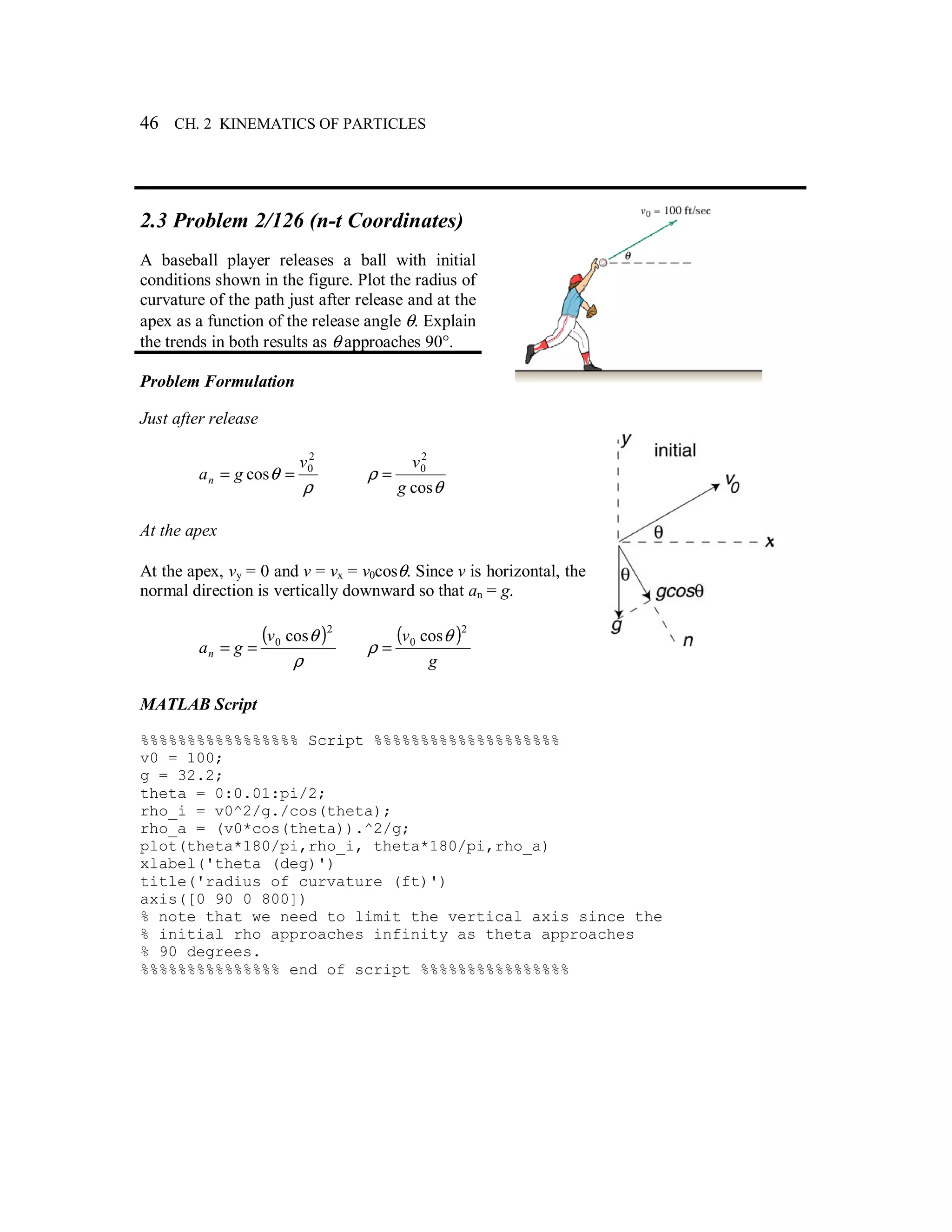 46 CH. 2 KINEMATICS OF PARTICLES
2.3 Problem 2/126 (n-t Coordinates)
A baseball player releases a ball with initial
conditions shown in the figure. Plot the radius of
curvature of the path just after release and at the
apex as a function of the release angle θ. Explain
the trends in both results as θ approaches 90°.
Problem Formulation
Just after release
ρ
θ
2
0
cos
v
gan ==
θ
ρ
cos
2
0
g
v
=
At the apex
At the apex, vy = 0 and v = vx = v0cosθ. Since v is horizontal, the
normal direction is vertically downward so that an = g.
( )
ρ
θ 2
0 cosv
gan ==
( )
g
v
2
0 cosθ
ρ =
MATLAB Script
%%%%%%%%%%%%%%%%% Script %%%%%%%%%%%%%%%%%%%%
v0 = 100;
g = 32.2;
theta = 0:0.01:pi/2;
rho_i = v0^2/g./cos(theta);
rho_a = (v0*cos(theta)).^2/g;
plot(theta*180/pi,rho_i, theta*180/pi,rho_a)
xlabel('theta (deg)')
title('radius of curvature (ft)')
axis([0 90 0 800])
% note that we need to limit the vertical axis since the
% initial rho approaches infinity as theta approaches
% 90 degrees.
%%%%%%%%%%%%%%% end of script %%%%%%%%%%%%%%%%
 