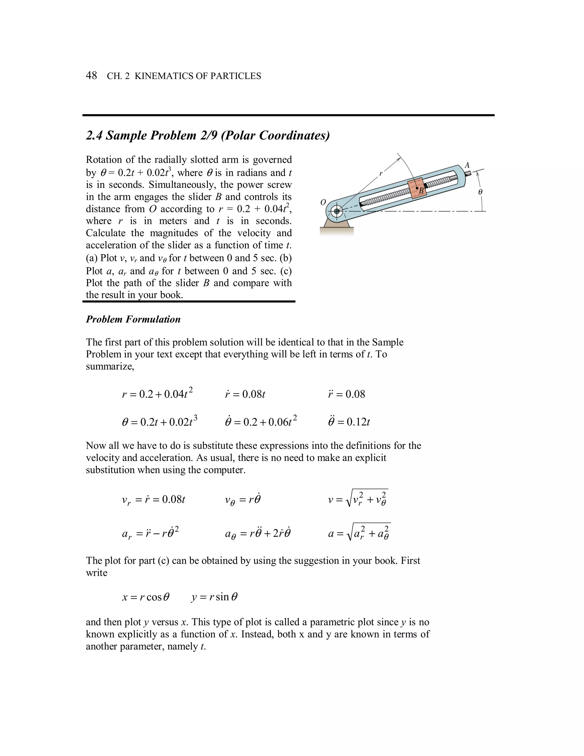 48 CH. 2 KINEMATICS OF PARTICLES
2.4 Sample Problem 2/9 (Polar Coordinates)
Rotation of the radially slotted arm is governed
by θ = 0.2t + 0.02t3
, where θ is in radians and t
is in seconds. Simultaneously, the power screw
in the arm engages the slider B and controls its
distance from O according to r = 0.2 + 0.04t2
,
where r is in meters and t is in seconds.
Calculate the magnitudes of the velocity and
acceleration of the slider as a function of time t.
(a) Plot v, vr and vθ for t between 0 and 5 sec. (b)
Plot a, ar and aθ for t between 0 and 5 sec. (c)
Plot the path of the slider B and compare with
the result in your book.
Problem Formulation
The first part of this problem solution will be identical to that in the Sample
Problem in your text except that everything will be left in terms of t. To
summarize,
2
04.02.0 tr += tr 08.0=& 08.0=r&&
3
02.02.0 tt +=θ 2
06.02.0 t+=θ& t12.0=θ&&
Now all we have to do is substitute these expressions into the definitions for the
velocity and acceleration. As usual, there is no need to make an explicit
substitution when using the computer.
trvr 08.0== & θθ
&rv = 22
θvvv r +=
2
θ&&& rrar −= θθθ
&&&& rra 2+= 22
θaaa r +=
The plot for part (c) can be obtained by using the suggestion in your book. First
write
θcosrx = θsinry =
and then plot y versus x. This type of plot is called a parametric plot since y is no
known explicitly as a function of x. Instead, both x and y are known in terms of
another parameter, namely t.
 