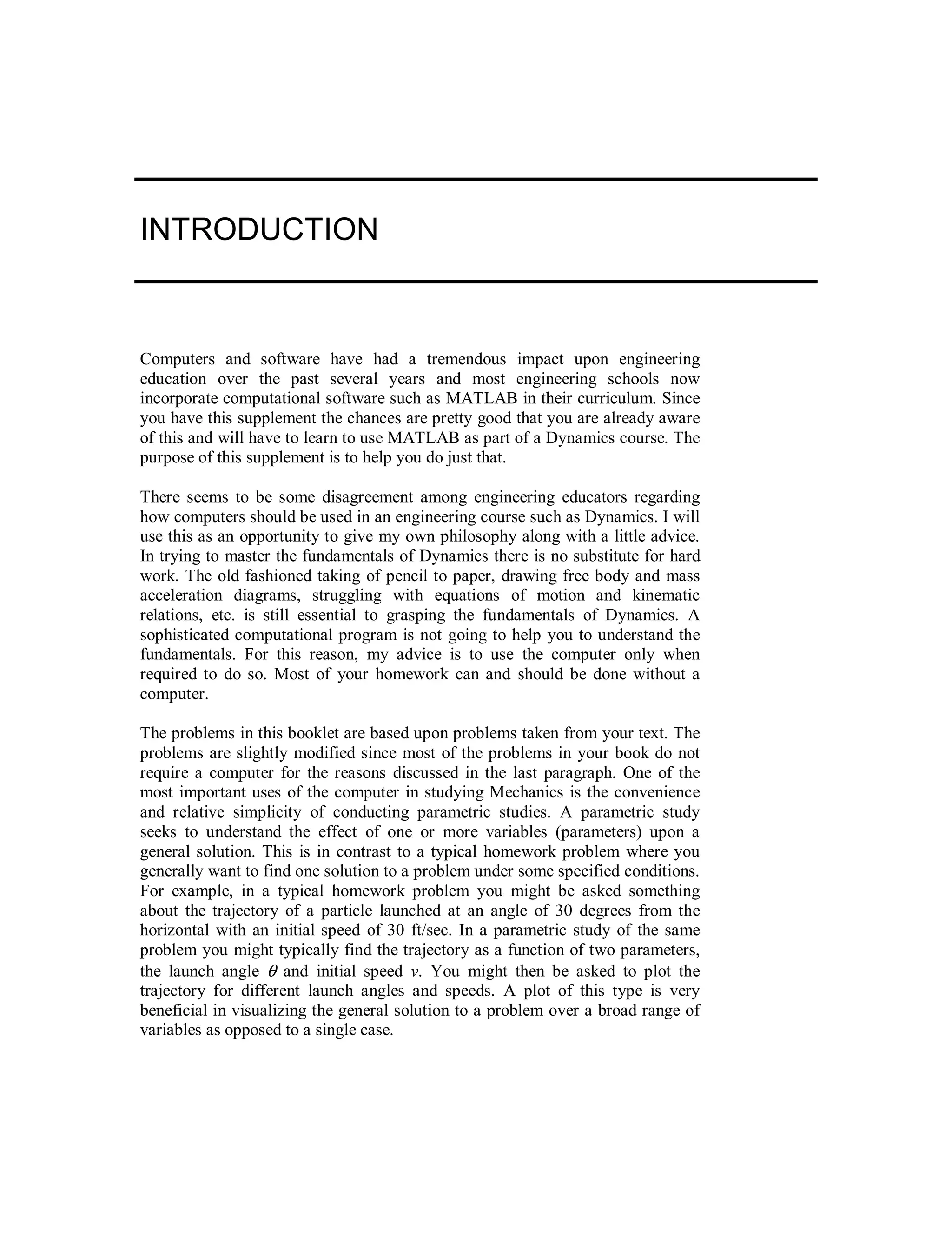 INTRODUCTION
Computers and software have had a tremendous impact upon engineering
education over the past several years and most engineering schools now
incorporate computational software such as MATLAB in their curriculum. Since
you have this supplement the chances are pretty good that you are already aware
of this and will have to learn to use MATLAB as part of a Dynamics course. The
purpose of this supplement is to help you do just that.
There seems to be some disagreement among engineering educators regarding
how computers should be used in an engineering course such as Dynamics. I will
use this as an opportunity to give my own philosophy along with a little advice.
In trying to master the fundamentals of Dynamics there is no substitute for hard
work. The old fashioned taking of pencil to paper, drawing free body and mass
acceleration diagrams, struggling with equations of motion and kinematic
relations, etc. is still essential to grasping the fundamentals of Dynamics. A
sophisticated computational program is not going to help you to understand the
fundamentals. For this reason, my advice is to use the computer only when
required to do so. Most of your homework can and should be done without a
computer.
The problems in this booklet are based upon problems taken from your text. The
problems are slightly modified since most of the problems in your book do not
require a computer for the reasons discussed in the last paragraph. One of the
most important uses of the computer in studying Mechanics is the convenience
and relative simplicity of conducting parametric studies. A parametric study
seeks to understand the effect of one or more variables (parameters) upon a
general solution. This is in contrast to a typical homework problem where you
generally want to find one solution to a problem under some specified conditions.
For example, in a typical homework problem you might be asked something
about the trajectory of a particle launched at an angle of 30 degrees from the
horizontal with an initial speed of 30 ft/sec. In a parametric study of the same
problem you might typically find the trajectory as a function of two parameters,
the launch angle θ and initial speed v. You might then be asked to plot the
trajectory for different launch angles and speeds. A plot of this type is very
beneficial in visualizing the general solution to a problem over a broad range of
variables as opposed to a single case.
 
