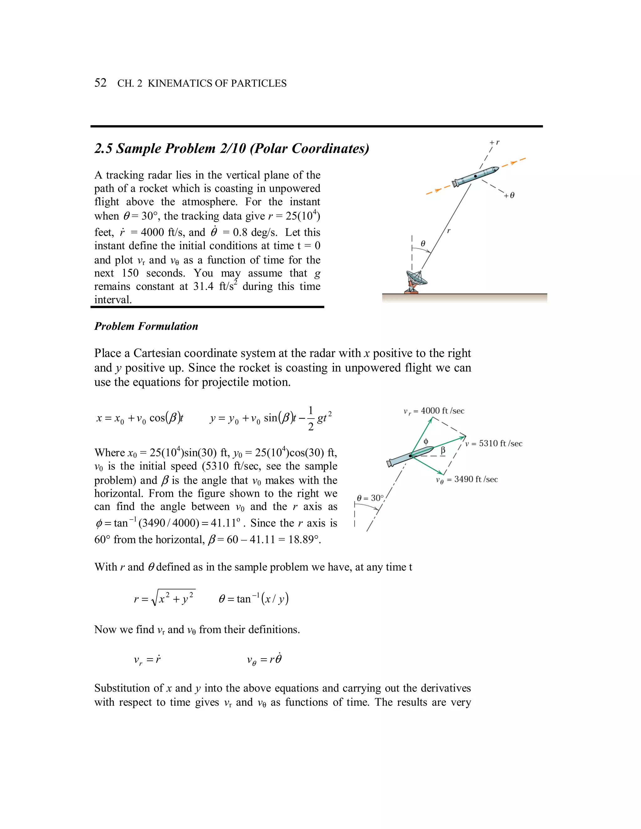 52 CH. 2 KINEMATICS OF PARTICLES
2.5 Sample Problem 2/10 (Polar Coordinates)
A tracking radar lies in the vertical plane of the
path of a rocket which is coasting in unpowered
flight above the atmosphere. For the instant
when θ = 30°, the tracking data give r = 25(104
)
feet, r& = 4000 ft/s, and θ& = 0.8 deg/s. Let this
instant define the initial conditions at time t = 0
and plot vr and vθ as a function of time for the
next 150 seconds. You may assume that g
remains constant at 31.4 ft/s2
during this time
interval.
Problem Formulation
Place a Cartesian coordinate system at the radar with x positive to the right
and y positive up. Since the rocket is coasting in unpowered flight we can
use the equations for projectile motion.
( )tvxx βcos00 += ( ) 2
00
2
1
sin gttvyy −+= β
Where x0 = 25(104
)sin(30) ft, y0 = 25(104
)cos(30) ft,
v0 is the initial speed (5310 ft/sec, see the sample
problem) and β is the angle that v0 makes with the
horizontal. From the figure shown to the right we
can find the angle between v0 and the r axis as
o1
11.41)4000/3490(tan == −
φ . Since the r axis is
60° from the horizontal, β = 60 – 41.11 = 18.89°.
With r and θ defined as in the sample problem we have, at any time t
22
yxr += ( )yx /tan 1−
=θ
Now we find vr and vθ from their definitions.
rvr
&= θθ
&rv =
Substitution of x and y into the above equations and carrying out the derivatives
with respect to time gives vr and vθ as functions of time. The results are very
 