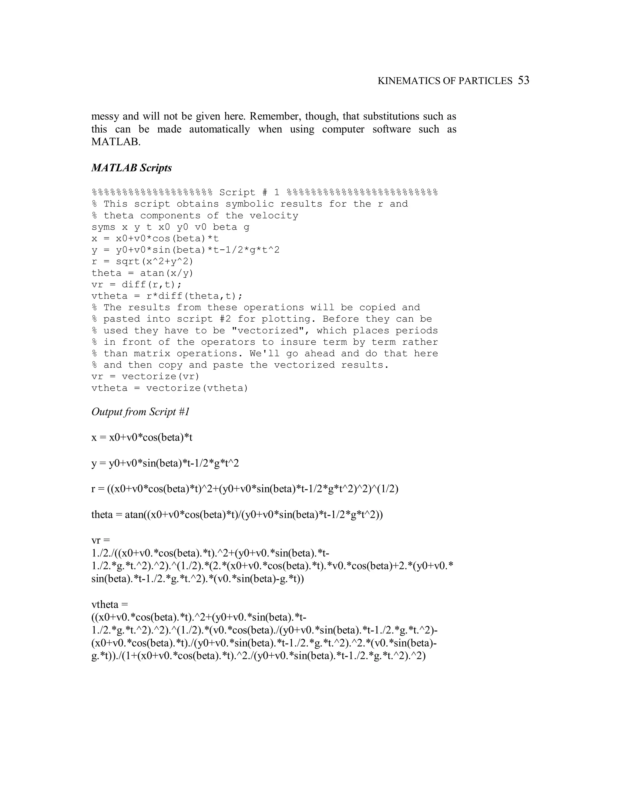 KINEMATICS OF PARTICLES 53
messy and will not be given here. Remember, though, that substitutions such as
this can be made automatically when using computer software such as
MATLAB.
MATLAB Scripts
%%%%%%%%%%%%%%%%%%%% Script # 1 %%%%%%%%%%%%%%%%%%%%%%%%%
% This script obtains symbolic results for the r and
% theta components of the velocity
syms x y t x0 y0 v0 beta g
x = x0+v0*cos(beta)*t
y = y0+v0*sin(beta)*t-1/2*g*t^2
r = sqrt(x^2+y^2)
theta = atan(x/y)
vr = diff(r,t);
vtheta = r*diff(theta,t);
% The results from these operations will be copied and
% pasted into script #2 for plotting. Before they can be
% used they have to be "vectorized", which places periods
% in front of the operators to insure term by term rather
% than matrix operations. We'll go ahead and do that here
% and then copy and paste the vectorized results.
vr = vectorize(vr)
vtheta = vectorize(vtheta)
Output from Script #1
x = x0+v0*cos(beta)*t
y = y0+v0*sin(beta)*t-1/2*g*t^2
r = ((x0+v0*cos(beta)*t)^2+(y0+v0*sin(beta)*t-1/2*g*t^2)^2)^(1/2)
theta = atan((x0+v0*cos(beta)*t)/(y0+v0*sin(beta)*t-1/2*g*t^2))
vr =
1./2./((x0+v0.*cos(beta).*t).^2+(y0+v0.*sin(beta).*t-
1./2.*g.*t.^2).^2).^(1./2).*(2.*(x0+v0.*cos(beta).*t).*v0.*cos(beta)+2.*(y0+v0.*
sin(beta).*t-1./2.*g.*t.^2).*(v0.*sin(beta)-g.*t))
vtheta =
((x0+v0.*cos(beta).*t).^2+(y0+v0.*sin(beta).*t-
1./2.*g.*t.^2).^2).^(1./2).*(v0.*cos(beta)./(y0+v0.*sin(beta).*t-1./2.*g.*t.^2)-
(x0+v0.*cos(beta).*t)./(y0+v0.*sin(beta).*t-1./2.*g.*t.^2).^2.*(v0.*sin(beta)-
g.*t))./(1+(x0+v0.*cos(beta).*t).^2./(y0+v0.*sin(beta).*t-1./2.*g.*t.^2).^2)
 