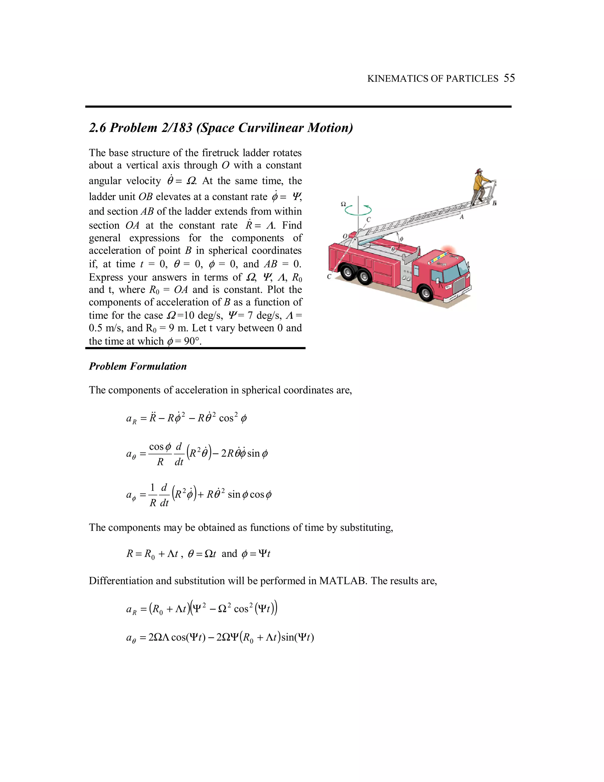 KINEMATICS OF PARTICLES 55
2.6 Problem 2/183 (Space Curvilinear Motion)
The base structure of the firetruck ladder rotates
about a vertical axis through O with a constant
angular velocity =θ& Ω. At the same time, the
ladder unit OB elevates at a constant rate =φ& Ψ,
and section AB of the ladder extends from within
section OA at the constant rate =R& Λ. Find
general expressions for the components of
acceleration of point B in spherical coordinates
if, at time t = 0, θ = 0, φ = 0, and AB = 0.
Express your answers in terms of Ω, Ψ, Λ, R0
and t, where R0 = OA and is constant. Plot the
components of acceleration of B as a function of
time for the case Ω =10 deg/s, Ψ = 7 deg/s, Λ =
0.5 m/s, and R0 = 9 m. Let t vary between 0 and
the time at which φ = 90°.
Problem Formulation
The components of acceleration in spherical coordinates are,
φθφ 222
cos&&&& RRRaR −−=
( ) φφθθ
φ
θ sin2
cos 2 &&& RR
dt
d
R
a −=
( ) φφθφφ cossin
1 22 && RR
dt
d
R
a +=
The components may be obtained as functions of time by substituting,
tRR Λ+= 0 , tΩ=θ and tΨ=φ
Differentiation and substitution will be performed in MATLAB. The results are,
( ) ( )( )ttRaR ΨΩ−ΨΛ+= 222
0 cos
( ) )sin(2)cos(2 0 ttRta ΨΛ+ΩΨ−ΨΩΛ=θ
 