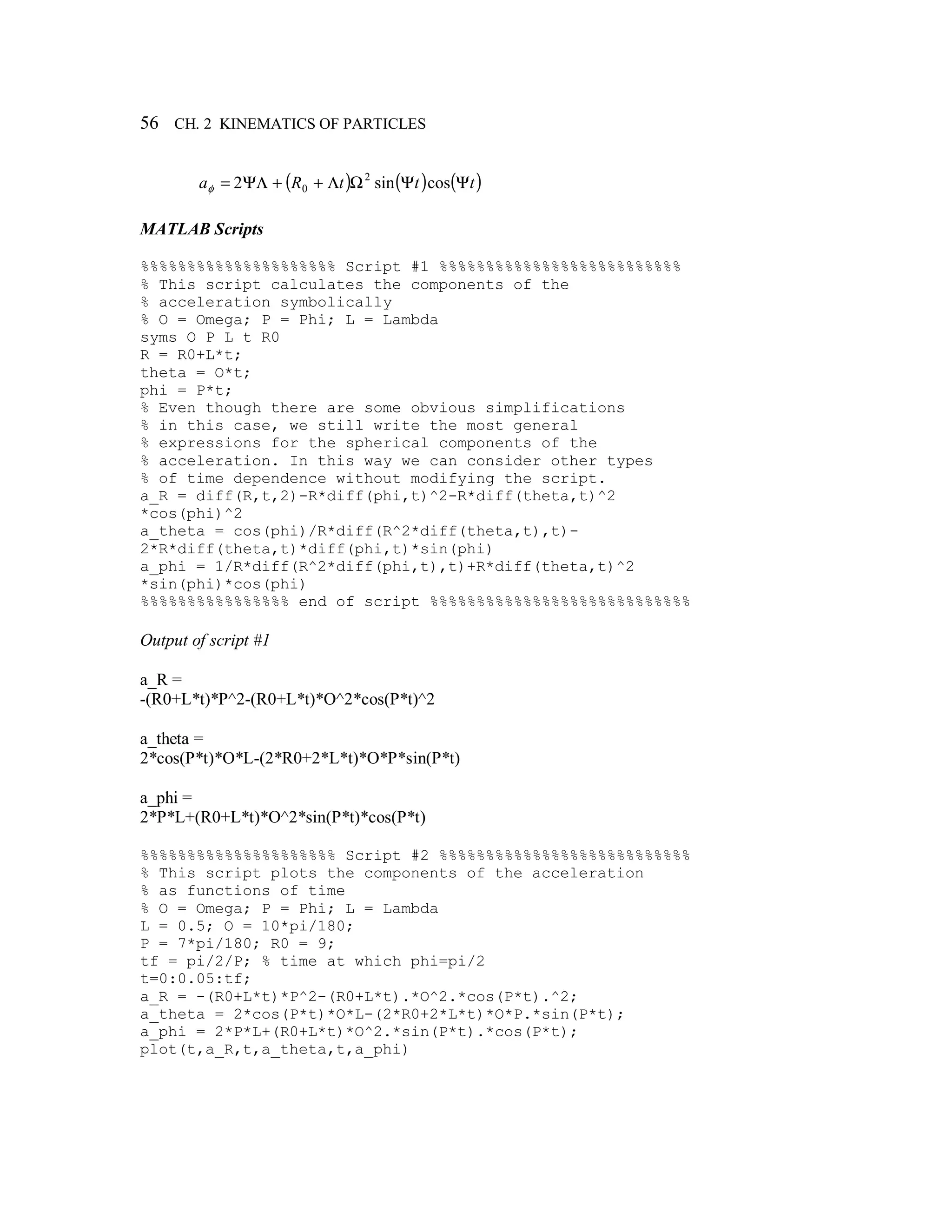 56 CH. 2 KINEMATICS OF PARTICLES
( ) ( ) ( )tttRa ΨΨΩΛ++ΨΛ= cossin2 2
0φ
MATLAB Scripts
%%%%%%%%%%%%%%%%%%%%% Script #1 %%%%%%%%%%%%%%%%%%%%%%%%%%
% This script calculates the components of the
% acceleration symbolically
% O = Omega; P = Phi; L = Lambda
syms O P L t R0
R = R0+L*t;
theta = O*t;
phi = P*t;
% Even though there are some obvious simplifications
% in this case, we still write the most general
% expressions for the spherical components of the
% acceleration. In this way we can consider other types
% of time dependence without modifying the script.
a_R = diff(R,t,2)-R*diff(phi,t)^2-R*diff(theta,t)^2
*cos(phi)^2
a_theta = cos(phi)/R*diff(R^2*diff(theta,t),t)-
2*R*diff(theta,t)*diff(phi,t)*sin(phi)
a_phi = 1/R*diff(R^2*diff(phi,t),t)+R*diff(theta,t)^2
*sin(phi)*cos(phi)
%%%%%%%%%%%%%%%% end of script %%%%%%%%%%%%%%%%%%%%%%%%%%%%
Output of script #1
a_R =
-(R0+L*t)*P^2-(R0+L*t)*O^2*cos(P*t)^2
a_theta =
2*cos(P*t)*O*L-(2*R0+2*L*t)*O*P*sin(P*t)
a_phi =
2*P*L+(R0+L*t)*O^2*sin(P*t)*cos(P*t)
%%%%%%%%%%%%%%%%%%%%% Script #2 %%%%%%%%%%%%%%%%%%%%%%%%%%%
% This script plots the components of the acceleration
% as functions of time
% O = Omega; P = Phi; L = Lambda
L = 0.5; O = 10*pi/180;
P = 7*pi/180; R0 = 9;
tf = pi/2/P; % time at which phi=pi/2
t=0:0.05:tf;
a_R = -(R0+L*t)*P^2-(R0+L*t).*O^2.*cos(P*t).^2;
a_theta = 2*cos(P*t)*O*L-(2*R0+2*L*t)*O*P.*sin(P*t);
a_phi = 2*P*L+(R0+L*t)*O^2.*sin(P*t).*cos(P*t);
plot(t,a_R,t,a_theta,t,a_phi)
 