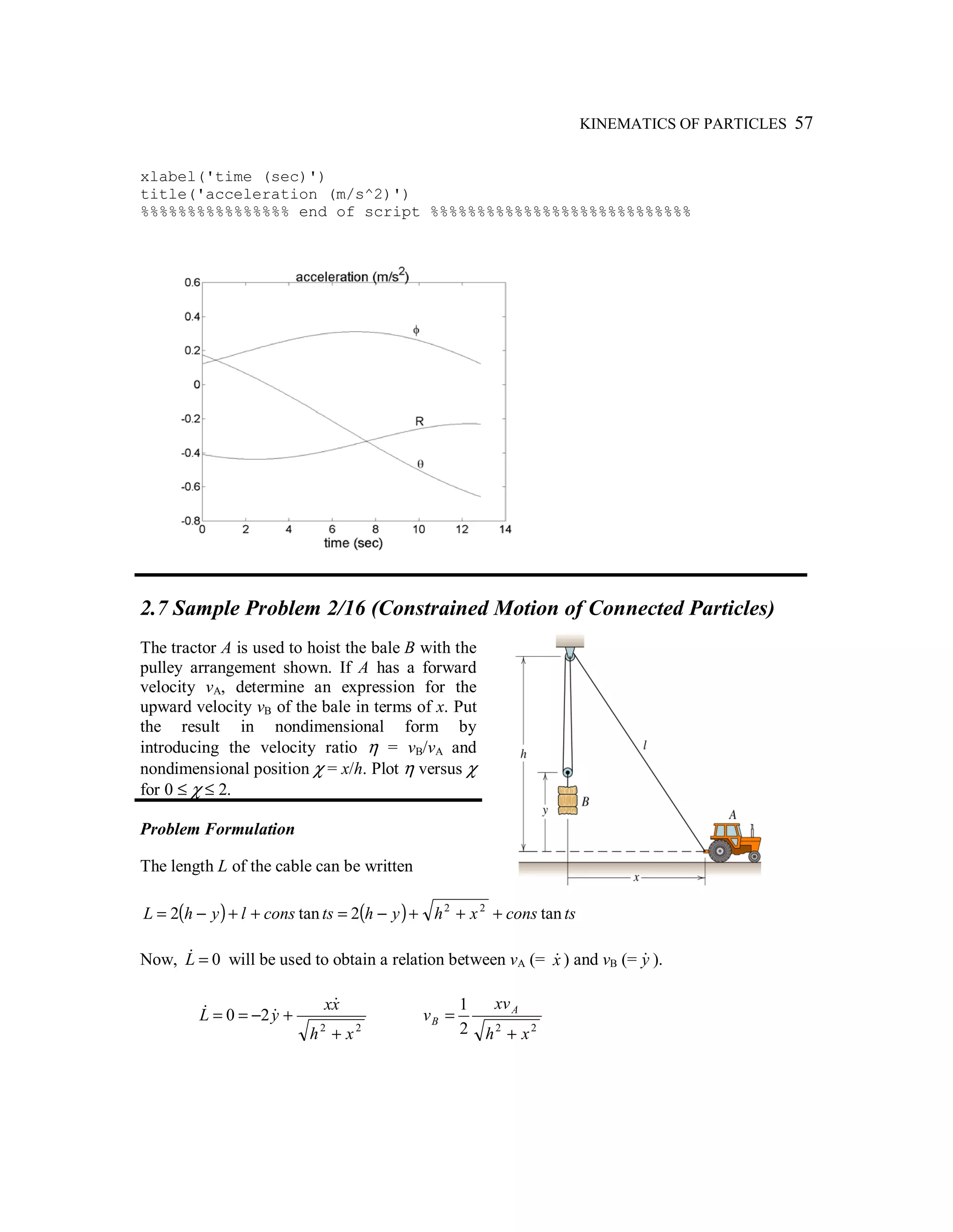 KINEMATICS OF PARTICLES 57
xlabel('time (sec)')
title('acceleration (m/s^2)')
%%%%%%%%%%%%%%%% end of script %%%%%%%%%%%%%%%%%%%%%%%%%%%%
2.7 Sample Problem 2/16 (Constrained Motion of Connected Particles)
The tractor A is used to hoist the bale B with the
pulley arrangement shown. If A has a forward
velocity vA, determine an expression for the
upward velocity vB of the bale in terms of x. Put
the result in nondimensional form by
introducing the velocity ratio η = vB/vA and
nondimensional position χ = x/h. Plot η versus χ
for 0 ≤ χ ≤ 2.
Problem Formulation
The length L of the cable can be written
( ) ( ) tsconsxhyhtsconslyhL tan2tan2 22
+++−=++−=
Now, 0=L& will be used to obtain a relation between vA (= x& ) and vB (= y& ).
22
20
xh
xx
yL
+
+−==
&
&&
222
1
xh
xv
v A
B
+
=
 