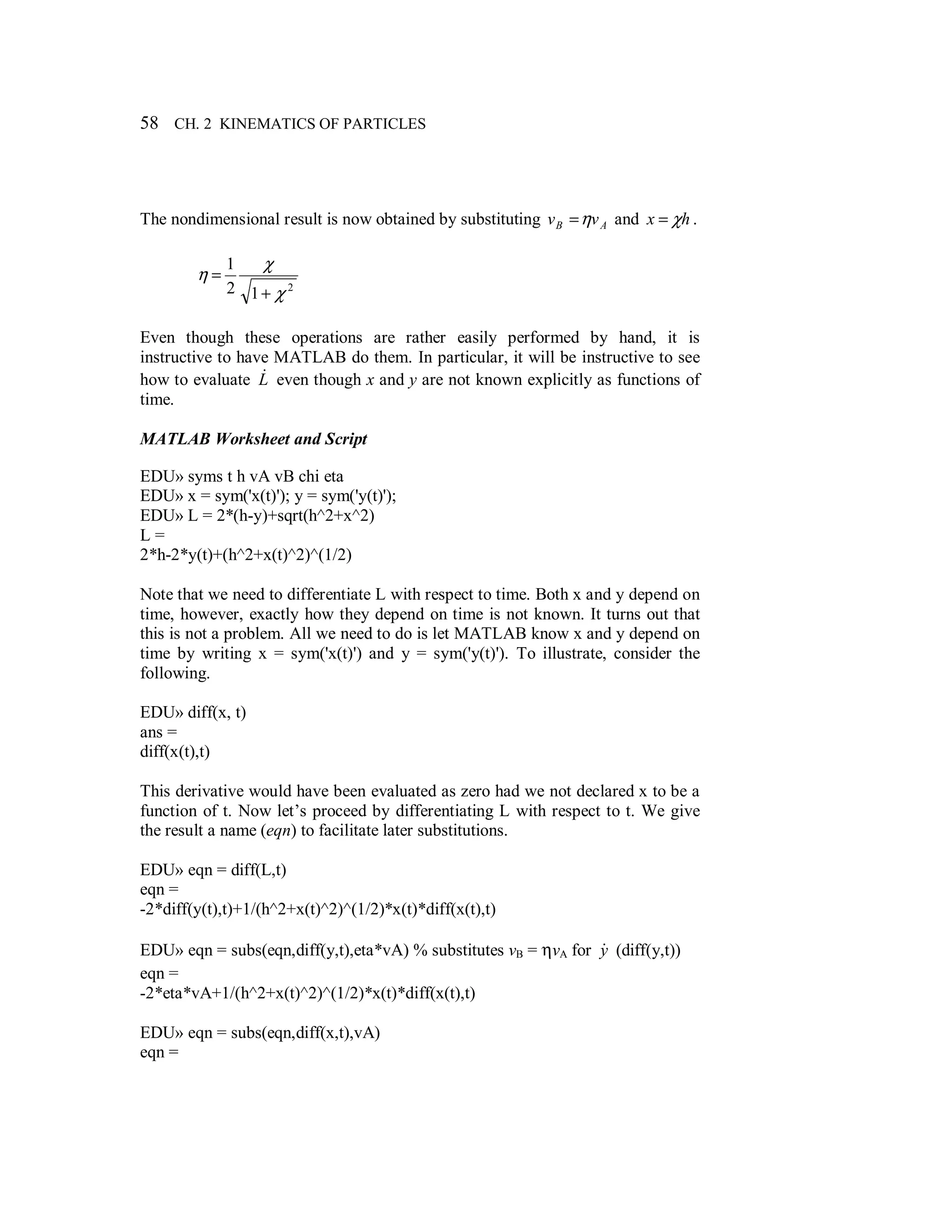 58 CH. 2 KINEMATICS OF PARTICLES
The nondimensional result is now obtained by substituting AB vv η= and hx χ= .
2
12
1
χ
χ
η
+
=
Even though these operations are rather easily performed by hand, it is
instructive to have MATLAB do them. In particular, it will be instructive to see
how to evaluate L& even though x and y are not known explicitly as functions of
time.
MATLAB Worksheet and Script
EDU» syms t h vA vB chi eta
EDU» x = sym('x(t)'); y = sym('y(t)');
EDU» L = 2*(h-y)+sqrt(h^2+x^2)
L =
2*h-2*y(t)+(h^2+x(t)^2)^(1/2)
Note that we need to differentiate L with respect to time. Both x and y depend on
time, however, exactly how they depend on time is not known. It turns out that
this is not a problem. All we need to do is let MATLAB know x and y depend on
time by writing x = sym('x(t)') and y = sym('y(t)'). To illustrate, consider the
following.
EDU» diff(x, t)
ans =
diff(x(t),t)
This derivative would have been evaluated as zero had we not declared x to be a
function of t. Now let’s proceed by differentiating L with respect to t. We give
the result a name (eqn) to facilitate later substitutions.
EDU» eqn = diff(L,t)
eqn =
-2*diff(y(t),t)+1/(h^2+x(t)^2)^(1/2)*x(t)*diff(x(t),t)
EDU» eqn = subs(eqn,diff(y,t),eta*vA) % substitutes vB = ηvA for y& (diff(y,t))
eqn =
-2*eta*vA+1/(h^2+x(t)^2)^(1/2)*x(t)*diff(x(t),t)
EDU» eqn = subs(eqn,diff(x,t),vA)
eqn =
 