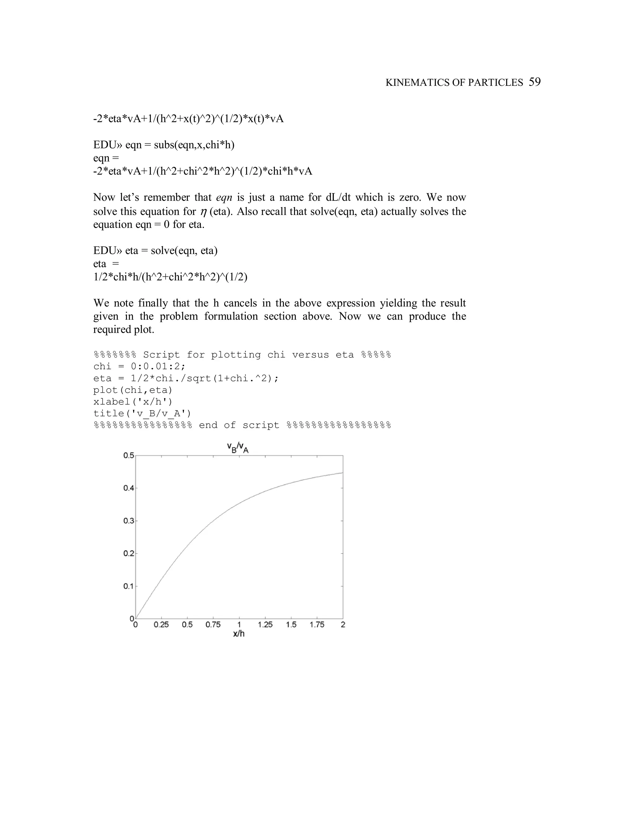KINEMATICS OF PARTICLES 59
-2*eta*vA+1/(h^2+x(t)^2)^(1/2)*x(t)*vA
EDU» eqn = subs(eqn,x,chi*h)
eqn =
-2*eta*vA+1/(h^2+chi^2*h^2)^(1/2)*chi*h*vA
Now let’s remember that eqn is just a name for dL/dt which is zero. We now
solve this equation for η (eta). Also recall that solve(eqn, eta) actually solves the
equation eqn = 0 for eta.
EDU» eta = solve(eqn, eta)
eta =
1/2*chi*h/(h^2+chi^2*h^2)^(1/2)
We note finally that the h cancels in the above expression yielding the result
given in the problem formulation section above. Now we can produce the
required plot.
%%%%%%% Script for plotting chi versus eta %%%%%
chi = 0:0.01:2;
eta = 1/2*chi./sqrt(1+chi.^2);
plot(chi,eta)
xlabel('x/h')
title('v_B/v_A')
%%%%%%%%%%%%%%%% end of script %%%%%%%%%%%%%%%%%
 