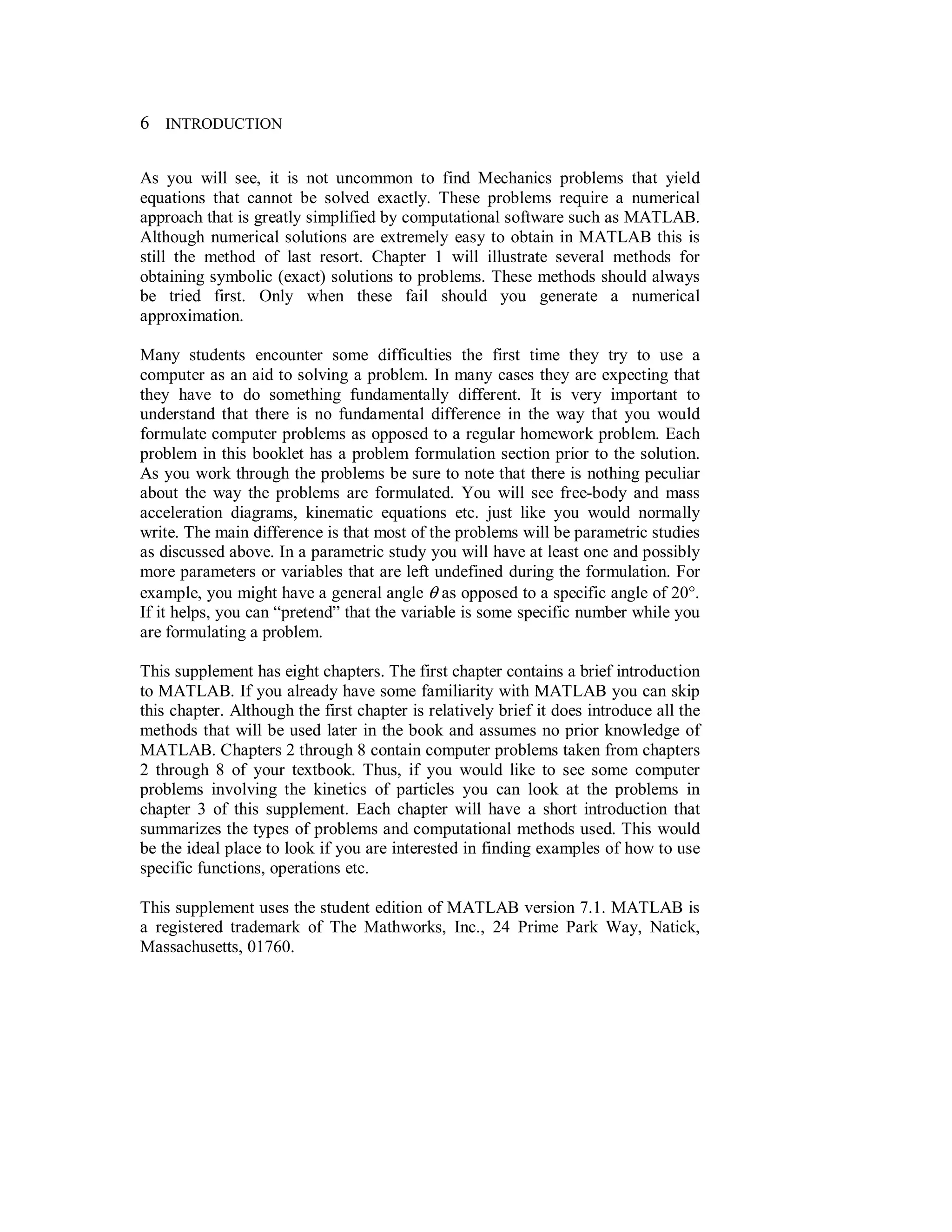 6 INTRODUCTION
As you will see, it is not uncommon to find Mechanics problems that yield
equations that cannot be solved exactly. These problems require a numerical
approach that is greatly simplified by computational software such as MATLAB.
Although numerical solutions are extremely easy to obtain in MATLAB this is
still the method of last resort. Chapter 1 will illustrate several methods for
obtaining symbolic (exact) solutions to problems. These methods should always
be tried first. Only when these fail should you generate a numerical
approximation.
Many students encounter some difficulties the first time they try to use a
computer as an aid to solving a problem. In many cases they are expecting that
they have to do something fundamentally different. It is very important to
understand that there is no fundamental difference in the way that you would
formulate computer problems as opposed to a regular homework problem. Each
problem in this booklet has a problem formulation section prior to the solution.
As you work through the problems be sure to note that there is nothing peculiar
about the way the problems are formulated. You will see free-body and mass
acceleration diagrams, kinematic equations etc. just like you would normally
write. The main difference is that most of the problems will be parametric studies
as discussed above. In a parametric study you will have at least one and possibly
more parameters or variables that are left undefined during the formulation. For
example, you might have a general angle θ as opposed to a specific angle of 20°.
If it helps, you can “pretend” that the variable is some specific number while you
are formulating a problem.
This supplement has eight chapters. The first chapter contains a brief introduction
to MATLAB. If you already have some familiarity with MATLAB you can skip
this chapter. Although the first chapter is relatively brief it does introduce all the
methods that will be used later in the book and assumes no prior knowledge of
MATLAB. Chapters 2 through 8 contain computer problems taken from chapters
2 through 8 of your textbook. Thus, if you would like to see some computer
problems involving the kinetics of particles you can look at the problems in
chapter 3 of this supplement. Each chapter will have a short introduction that
summarizes the types of problems and computational methods used. This would
be the ideal place to look if you are interested in finding examples of how to use
specific functions, operations etc.
This supplement uses the student edition of MATLAB version 7.1. MATLAB is
a registered trademark of The Mathworks, Inc., 24 Prime Park Way, Natick,
Massachusetts, 01760.
 