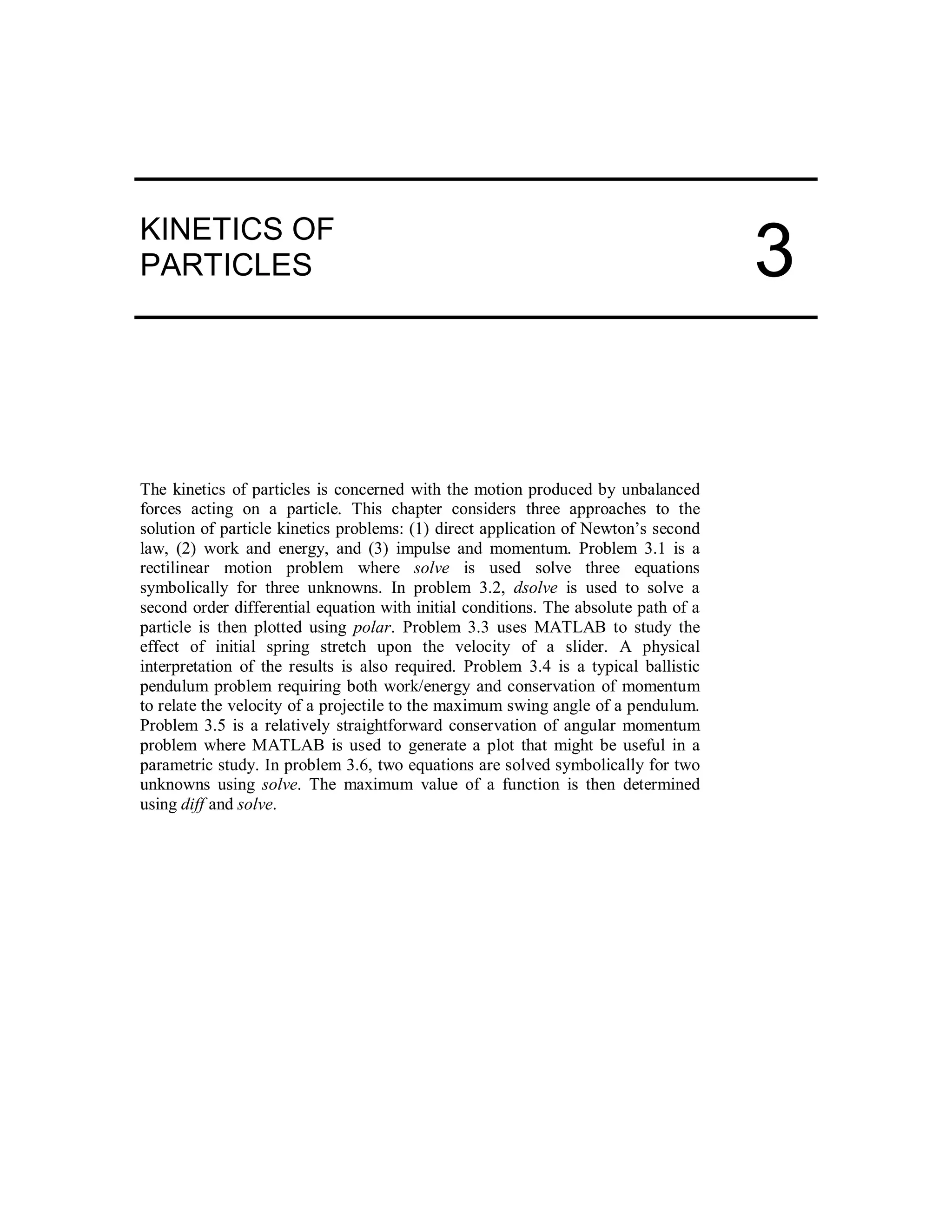 KINETICS OF
PARTICLES
The kinetics of particles is concerned with the motion produced by unbalanced
forces acting on a particle. This chapter considers three approaches to the
solution of particle kinetics problems: (1) direct application of Newton’s second
law, (2) work and energy, and (3) impulse and momentum. Problem 3.1 is a
rectilinear motion problem where solve is used solve three equations
symbolically for three unknowns. In problem 3.2, dsolve is used to solve a
second order differential equation with initial conditions. The absolute path of a
particle is then plotted using polar. Problem 3.3 uses MATLAB to study the
effect of initial spring stretch upon the velocity of a slider. A physical
interpretation of the results is also required. Problem 3.4 is a typical ballistic
pendulum problem requiring both work/energy and conservation of momentum
to relate the velocity of a projectile to the maximum swing angle of a pendulum.
Problem 3.5 is a relatively straightforward conservation of angular momentum
problem where MATLAB is used to generate a plot that might be useful in a
parametric study. In problem 3.6, two equations are solved symbolically for two
unknowns using solve. The maximum value of a function is then determined
using diff and solve.
3
 