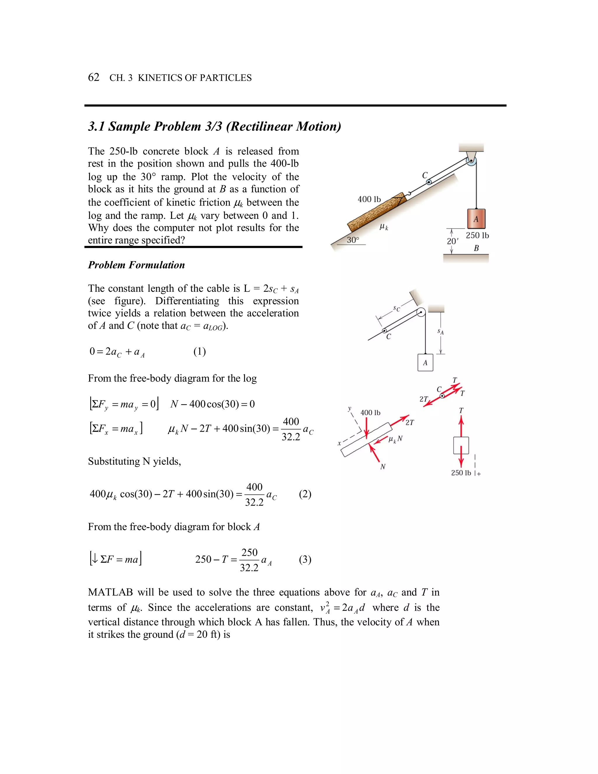 62 CH. 3 KINETICS OF PARTICLES
3.1 Sample Problem 3/3 (Rectilinear Motion)
The 250-lb concrete block A is released from
rest in the position shown and pulls the 400-lb
log up the 30° ramp. Plot the velocity of the
block as it hits the ground at B as a function of
the coefficient of kinetic friction µk between the
log and the ramp. Let µk vary between 0 and 1.
Why does the computer not plot results for the
entire range specified?
Problem Formulation
The constant length of the cable is L = 2sC + sA
(see figure). Differentiating this expression
twice yields a relation between the acceleration
of A and C (note that aC = aLOG).
AC aa += 20 (1)
From the free-body diagram for the log
[ ]0==Σ yy maF 0)30cos(400 =−N
[ ]xx maF =Σ Ck aTN
2.32
400
)30sin(4002 =+−µ
Substituting N yields,
Ck aT
2.32
400
)30sin(4002)30cos(400 =+−µ (2)
From the free-body diagram for block A
[ ]maF =Σ↓ AaT
2.32
250
250 =− (3)
MATLAB will be used to solve the three equations above for aA, aC and T in
terms of µk. Since the accelerations are constant, dav AA 22
= where d is the
vertical distance through which block A has fallen. Thus, the velocity of A when
it strikes the ground (d = 20 ft) is
 