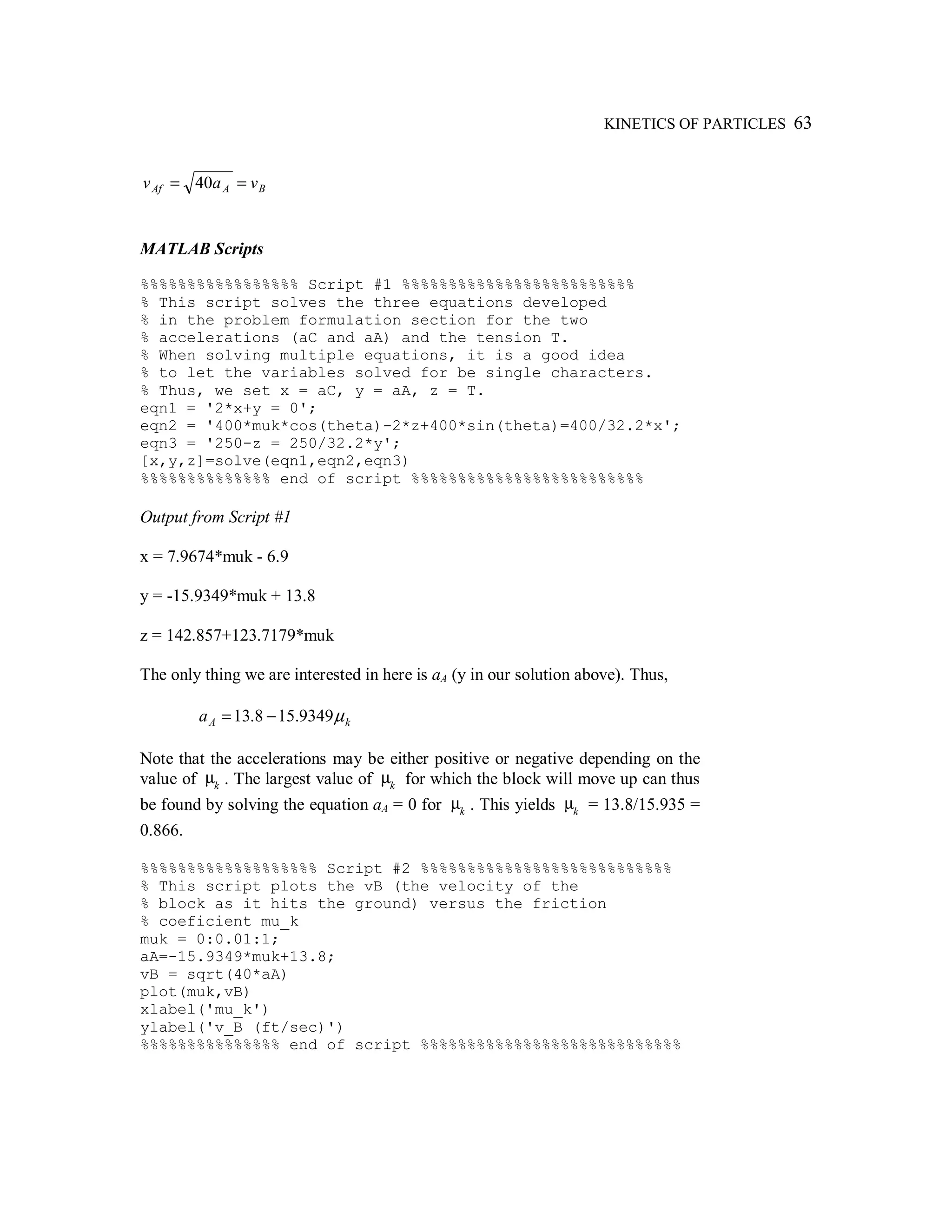 KINETICS OF PARTICLES 63
BAAf vav == 40
MATLAB Scripts
%%%%%%%%%%%%%%%%% Script #1 %%%%%%%%%%%%%%%%%%%%%%%%%
% This script solves the three equations developed
% in the problem formulation section for the two
% accelerations (aC and aA) and the tension T.
% When solving multiple equations, it is a good idea
% to let the variables solved for be single characters.
% Thus, we set x = aC, y = aA, z = T.
eqn1 = '2*x+y = 0';
eqn2 = '400*muk*cos(theta)-2*z+400*sin(theta)=400/32.2*x';
eqn3 = '250-z = 250/32.2*y';
[x,y,z]=solve(eqn1,eqn2,eqn3)
%%%%%%%%%%%%%% end of script %%%%%%%%%%%%%%%%%%%%%%%%%
Output from Script #1
x = 7.9674*muk - 6.9
y = -15.9349*muk + 13.8
z = 142.857+123.7179*muk
The only thing we are interested in here is aA (y in our solution above). Thus,
kAa µ9349.158.13 −=
Note that the accelerations may be either positive or negative depending on the
value of µk . The largest value of µk for which the block will move up can thus
be found by solving the equation aA = 0 for µk . This yields µk = 13.8/15.935 =
0.866.
%%%%%%%%%%%%%%%%%%% Script #2 %%%%%%%%%%%%%%%%%%%%%%%%%%%
% This script plots the vB (the velocity of the
% block as it hits the ground) versus the friction
% coeficient mu_k
muk = 0:0.01:1;
aA=-15.9349*muk+13.8;
vB = sqrt(40*aA)
plot(muk,vB)
xlabel('mu_k')
ylabel('v_B (ft/sec)')
%%%%%%%%%%%%%%% end of script %%%%%%%%%%%%%%%%%%%%%%%%%%%%
 