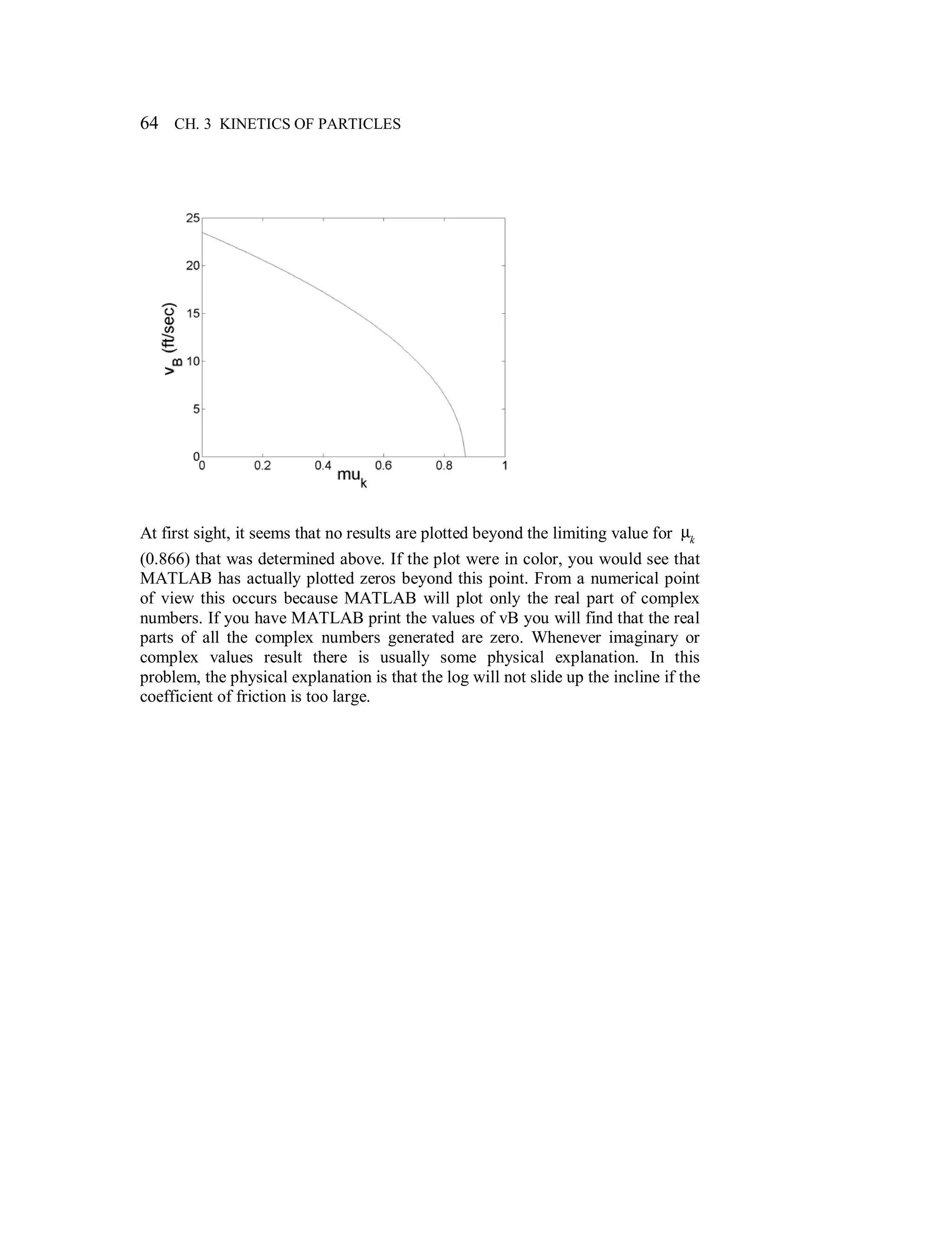 64 CH. 3 KINETICS OF PARTICLES
At first sight, it seems that no results are plotted beyond the limiting value for µk
(0.866) that was determined above. If the plot were in color, you would see that
MATLAB has actually plotted zeros beyond this point. From a numerical point
of view this occurs because MATLAB will plot only the real part of complex
numbers. If you have MATLAB print the values of vB you will find that the real
parts of all the complex numbers generated are zero. Whenever imaginary or
complex values result there is usually some physical explanation. In this
problem, the physical explanation is that the log will not slide up the incline if the
coefficient of friction is too large.
 