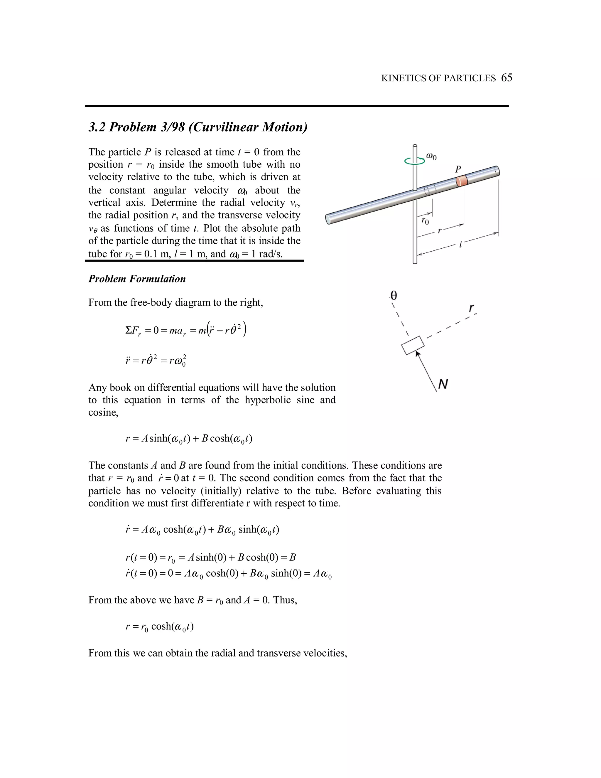 KINETICS OF PARTICLES 65
3.2 Problem 3/98 (Curvilinear Motion)
The particle P is released at time t = 0 from the
position r = r0 inside the smooth tube with no
velocity relative to the tube, which is driven at
the constant angular velocity ω0 about the
vertical axis. Determine the radial velocity vr,
the radial position r, and the transverse velocity
vθ as functions of time t. Plot the absolute path
of the particle during the time that it is inside the
tube for r0 = 0.1 m, l = 1 m, and ω0 = 1 rad/s.
Problem Formulation
From the free-body diagram to the right,
( )2
0 θ&&& rrmmaF rr −===Σ
2
0
2
ωθ rrr == &&&
Any book on differential equations will have the solution
to this equation in terms of the hyperbolic sine and
cosine,
)cosh()sinh( 00 tBtAr ωω +=
The constants A and B are found from the initial conditions. These conditions are
that r = r0 and 0=r& at t = 0. The second condition comes from the fact that the
particle has no velocity (initially) relative to the tube. Before evaluating this
condition we must first differentiate r with respect to time.
)sinh()cosh( 0000 tBtAr ωωωω +=&
BBArtr =+=== )0cosh()0sinh()0( 0
000 )0sinh()0cosh(0)0( ωωω ABAtr =+===&
From the above we have B = r0 and A = 0. Thus,
)cosh( 00 trr ω=
From this we can obtain the radial and transverse velocities,
 
