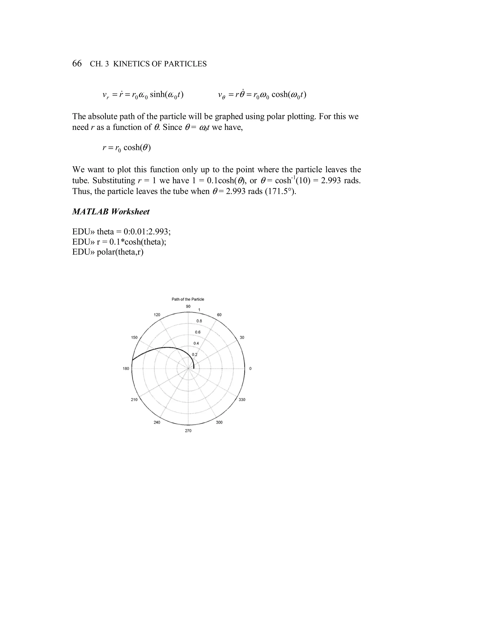66 CH. 3 KINETICS OF PARTICLES
)sinh( 000 trrvr ωω== & )cosh( 000 trrv ωωθθ == &
The absolute path of the particle will be graphed using polar plotting. For this we
need r as a function of θ. Since θ = ω0t we have,
)cosh(0 θrr =
We want to plot this function only up to the point where the particle leaves the
tube. Substituting r = 1 we have 1 = 0.1cosh(θ), or θ = cosh-1
(10) = 2.993 rads.
Thus, the particle leaves the tube when θ = 2.993 rads (171.5°).
MATLAB Worksheet
EDU» theta = 0:0.01:2.993;
EDU» r = 0.1*cosh(theta);
EDU» polar(theta,r)
 