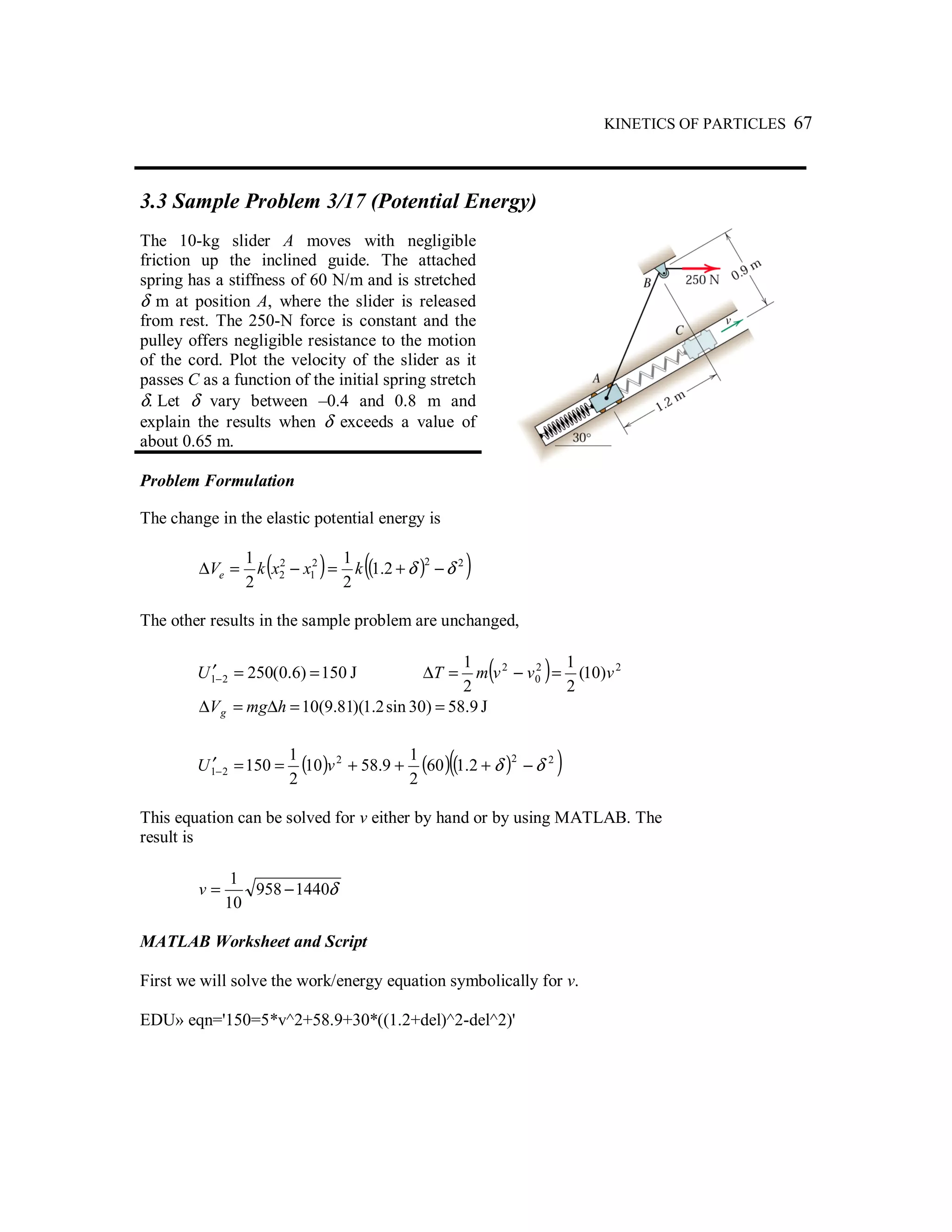 KINETICS OF PARTICLES 67
3.3 Sample Problem 3/17 (Potential Energy)
The 10-kg slider A moves with negligible
friction up the inclined guide. The attached
spring has a stiffness of 60 N/m and is stretched
δ m at position A, where the slider is released
from rest. The 250-N force is constant and the
pulley offers negligible resistance to the motion
of the cord. Plot the velocity of the slider as it
passes C as a function of the initial spring stretch
δ. Let δ vary between –0.4 and 0.8 m and
explain the results when δ exceeds a value of
about 0.65 m.
Problem Formulation
The change in the elastic potential energy is
( ) ( )( )222
1
2
2 2.1
2
1
2
1
δδ −+=−=∆ kxxkVe
The other results in the sample problem are unchanged,
150)6.0(25021 ==′−U J ( ) 22
0
2
)10(
2
1
2
1
vvvmT =−=∆
9.58)30sin2.1)(81.9(10 ==∆=∆ hmgVg J
( ) ( )( )( )222
21 2.160
2
1
9.5810
2
1
150 δδ −+++==′− vU
This equation can be solved for v either by hand or by using MATLAB. The
result is
δ1440958
10
1
−=v
MATLAB Worksheet and Script
First we will solve the work/energy equation symbolically for v.
EDU» eqn='150=5*v^2+58.9+30*((1.2+del)^2-del^2)'
 