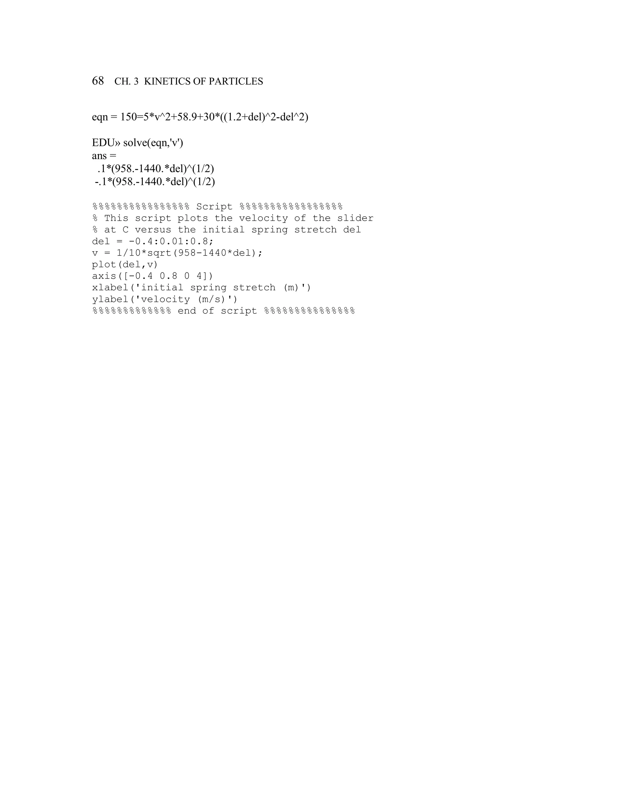 68 CH. 3 KINETICS OF PARTICLES
eqn = 150=5*v^2+58.9+30*((1.2+del)^2-del^2)
EDU» solve(eqn,'v')
ans =
.1*(958.-1440.*del)^(1/2)
-.1*(958.-1440.*del)^(1/2)
%%%%%%%%%%%%%%%% Script %%%%%%%%%%%%%%%%%
% This script plots the velocity of the slider
% at C versus the initial spring stretch del
del = -0.4:0.01:0.8;
v = 1/10*sqrt(958-1440*del);
plot(del,v)
axis([-0.4 0.8 0 4])
xlabel('initial spring stretch (m)')
ylabel('velocity (m/s)')
%%%%%%%%%%%%% end of script %%%%%%%%%%%%%%%
 