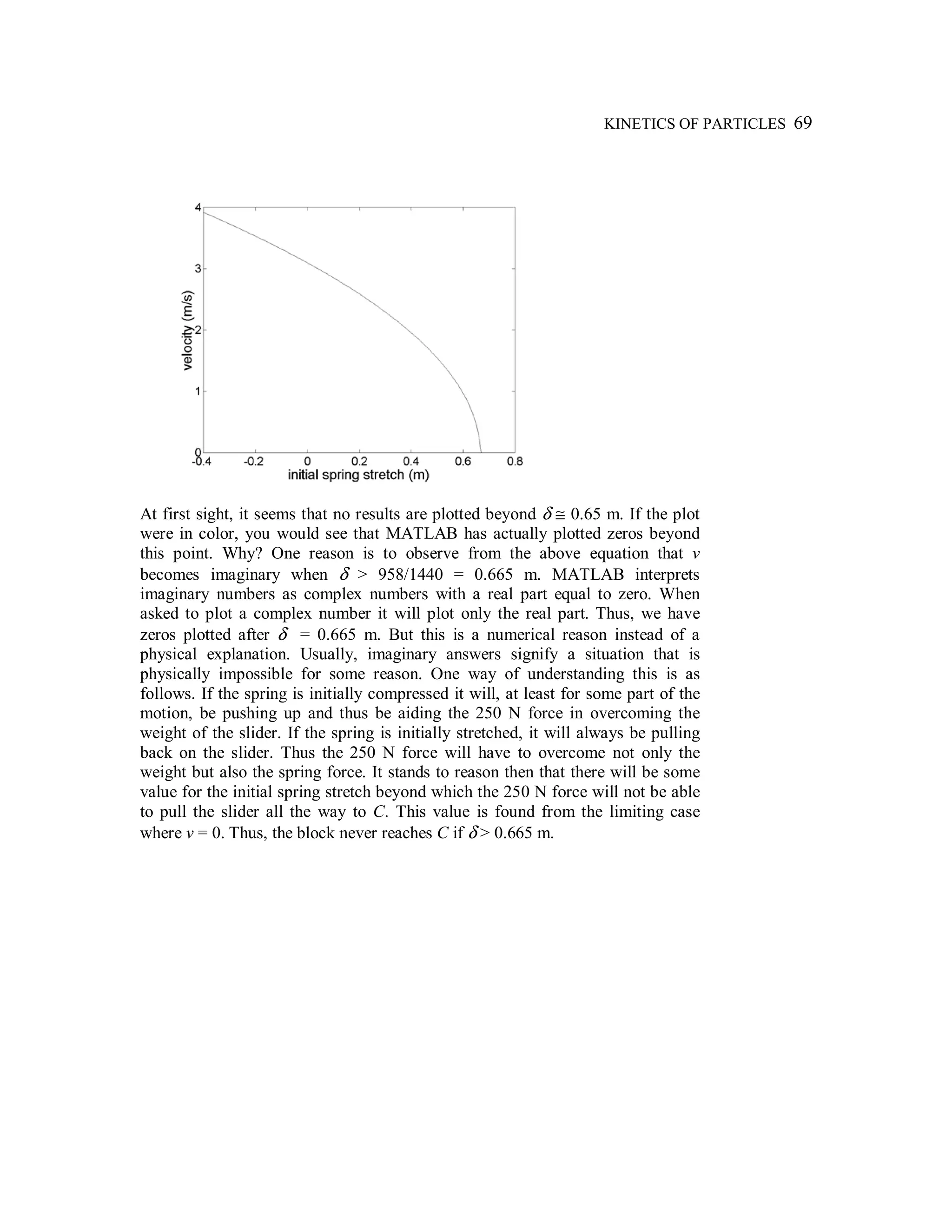 KINETICS OF PARTICLES 69
At first sight, it seems that no results are plotted beyond δ ≅ 0.65 m. If the plot
were in color, you would see that MATLAB has actually plotted zeros beyond
this point. Why? One reason is to observe from the above equation that v
becomes imaginary when δ > 958/1440 = 0.665 m. MATLAB interprets
imaginary numbers as complex numbers with a real part equal to zero. When
asked to plot a complex number it will plot only the real part. Thus, we have
zeros plotted after δ = 0.665 m. But this is a numerical reason instead of a
physical explanation. Usually, imaginary answers signify a situation that is
physically impossible for some reason. One way of understanding this is as
follows. If the spring is initially compressed it will, at least for some part of the
motion, be pushing up and thus be aiding the 250 N force in overcoming the
weight of the slider. If the spring is initially stretched, it will always be pulling
back on the slider. Thus the 250 N force will have to overcome not only the
weight but also the spring force. It stands to reason then that there will be some
value for the initial spring stretch beyond which the 250 N force will not be able
to pull the slider all the way to C. This value is found from the limiting case
where v = 0. Thus, the block never reaches C if δ > 0.665 m.
 