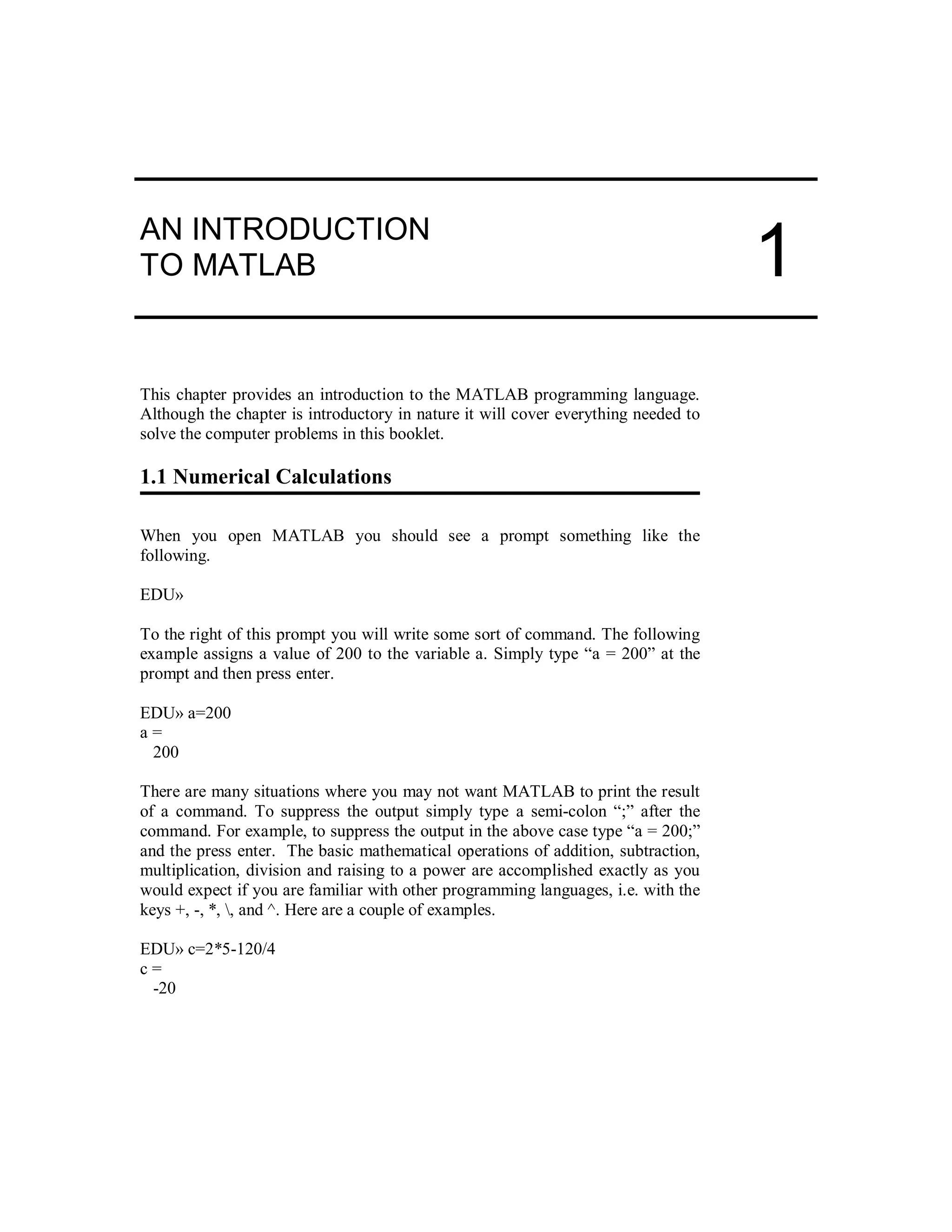 AN INTRODUCTION
TO MATLAB
This chapter provides an introduction to the MATLAB programming language.
Although the chapter is introductory in nature it will cover everything needed to
solve the computer problems in this booklet.
1.1 Numerical Calculations
When you open MATLAB you should see a prompt something like the
following.
EDU»
To the right of this prompt you will write some sort of command. The following
example assigns a value of 200 to the variable a. Simply type “a = 200” at the
prompt and then press enter.
EDU» a=200
a =
200
There are many situations where you may not want MATLAB to print the result
of a command. To suppress the output simply type a semi-colon “;” after the
command. For example, to suppress the output in the above case type “a = 200;”
and the press enter. The basic mathematical operations of addition, subtraction,
multiplication, division and raising to a power are accomplished exactly as you
would expect if you are familiar with other programming languages, i.e. with the
keys +, -, *, , and ^. Here are a couple of examples.
EDU» c=2*5-120/4
c =
-20
1
 