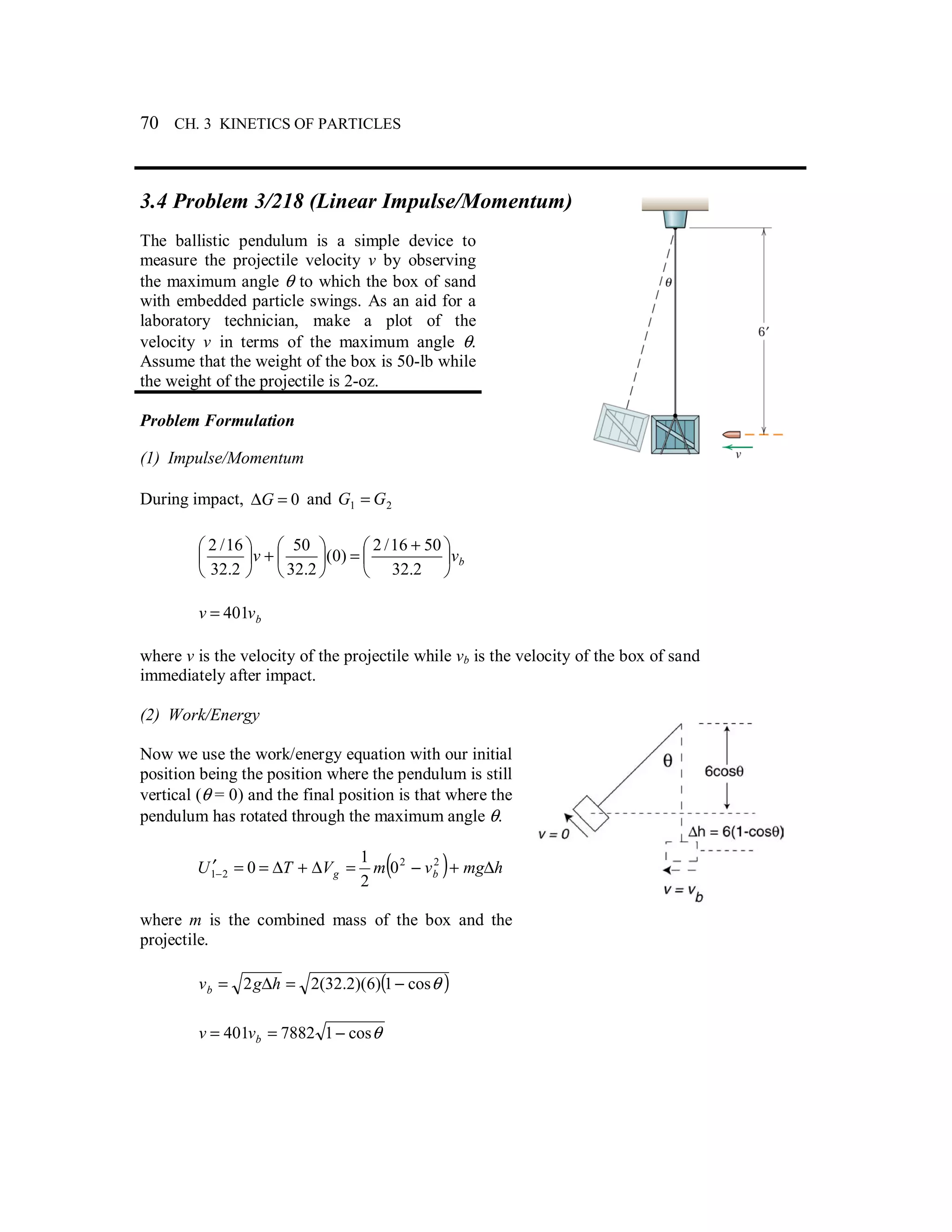 70 CH. 3 KINETICS OF PARTICLES
3.4 Problem 3/218 (Linear Impulse/Momentum)
The ballistic pendulum is a simple device to
measure the projectile velocity v by observing
the maximum angle θ to which the box of sand
with embedded particle swings. As an aid for a
laboratory technician, make a plot of the
velocity v in terms of the maximum angle θ.
Assume that the weight of the box is 50-lb while
the weight of the projectile is 2-oz.
Problem Formulation
(1) Impulse/Momentum
During impact, 0=∆G and 21 GG =
bvv 




 +
=





+





2.32
5016/2
)0(
2.32
50
2.32
16/2
bvv 401=
where v is the velocity of the projectile while vb is the velocity of the box of sand
immediately after impact.
(2) Work/Energy
Now we use the work/energy equation with our initial
position being the position where the pendulum is still
vertical (θ = 0) and the final position is that where the
pendulum has rotated through the maximum angle θ.
( ) hmgvmVTU bg ∆+−=∆+∆==′−
22
21 0
2
1
0
where m is the combined mass of the box and the
projectile.
( )θcos1)6)(2.32(22 −=∆= hgvb
θcos17882401 −== bvv
 