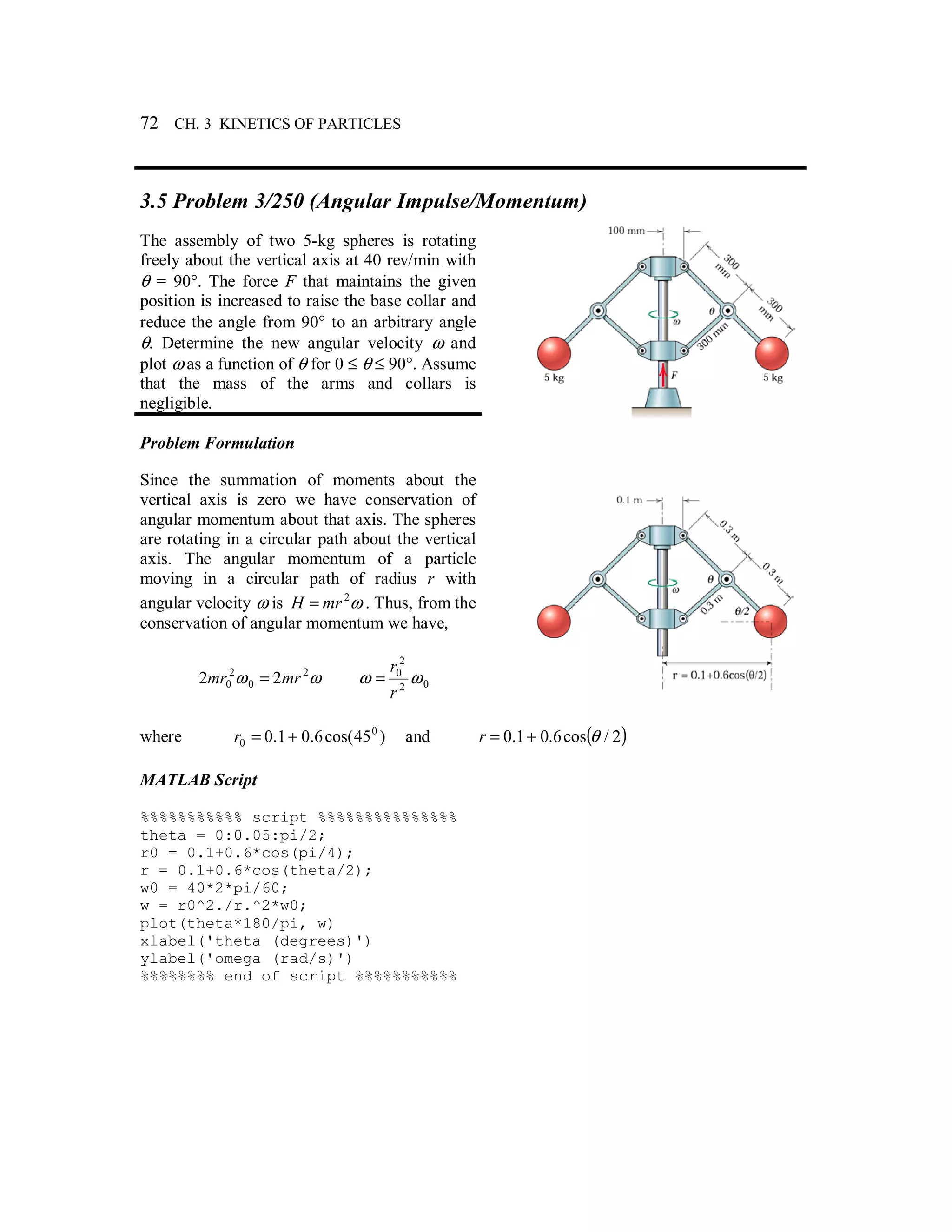 72 CH. 3 KINETICS OF PARTICLES
3.5 Problem 3/250 (Angular Impulse/Momentum)
The assembly of two 5-kg spheres is rotating
freely about the vertical axis at 40 rev/min with
θ = 90°. The force F that maintains the given
position is increased to raise the base collar and
reduce the angle from 90° to an arbitrary angle
θ. Determine the new angular velocity ω and
plot ω as a function of θ for 0 ≤ θ ≤ 90°. Assume
that the mass of the arms and collars is
negligible.
Problem Formulation
Since the summation of moments about the
vertical axis is zero we have conservation of
angular momentum about that axis. The spheres
are rotating in a circular path about the vertical
axis. The angular momentum of a particle
moving in a circular path of radius r with
angular velocity ω is ω2
mrH = . Thus, from the
conservation of angular momentum we have,
ωω 2
0
2
0 22 mrmr = 02
2
0
ωω
r
r
=
where )45cos(6.01.0 0
0 +=r and ( )2/cos6.01.0 θ+=r
MATLAB Script
%%%%%%%%%%% script %%%%%%%%%%%%%%%
theta = 0:0.05:pi/2;
r0 = 0.1+0.6*cos(pi/4);
r = 0.1+0.6*cos(theta/2);
w0 = 40*2*pi/60;
w = r0^2./r.^2*w0;
plot(theta*180/pi, w)
xlabel('theta (degrees)')
ylabel('omega (rad/s)')
%%%%%%%% end of script %%%%%%%%%%%
 