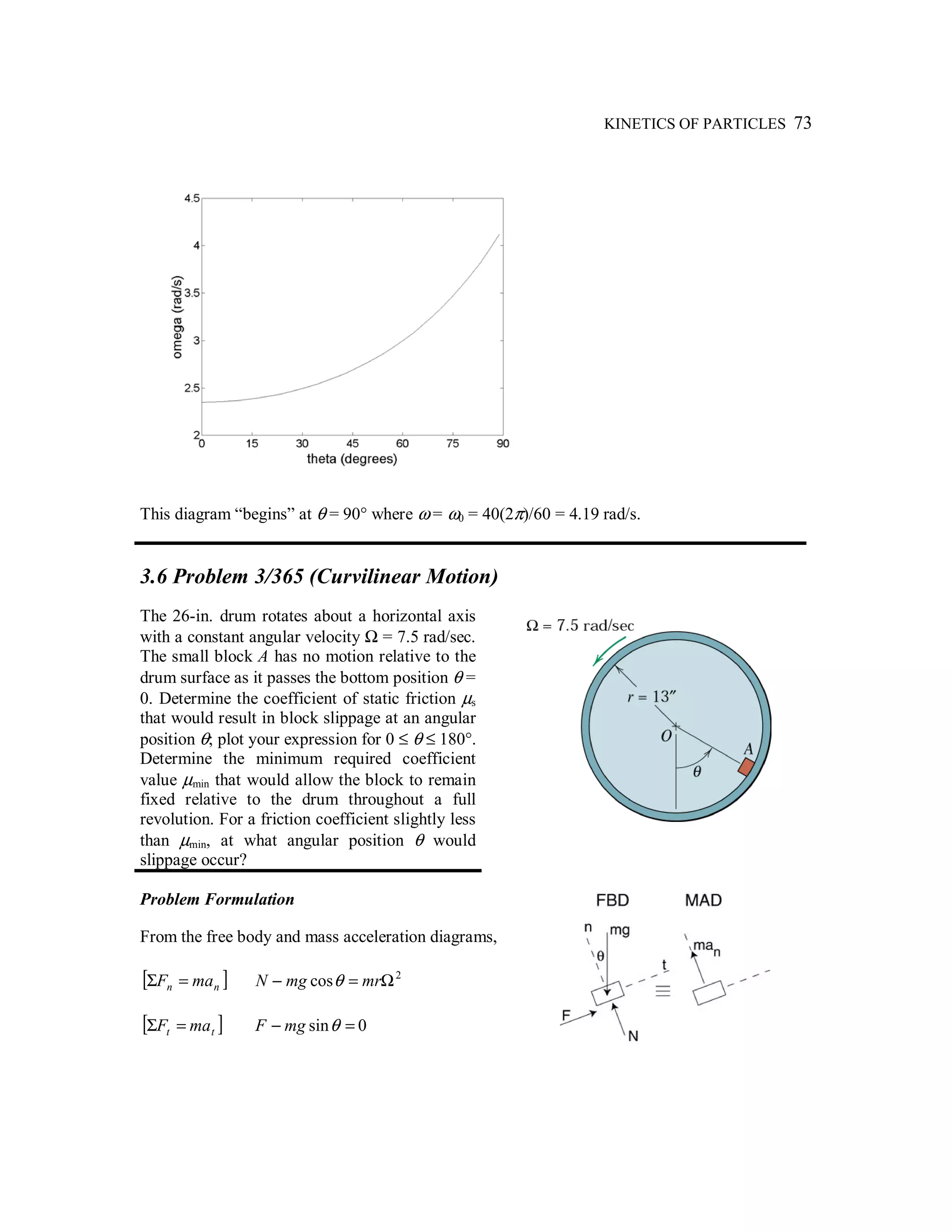 KINETICS OF PARTICLES 73
This diagram “begins” at θ = 90° where ω = ω0 = 40(2π)/60 = 4.19 rad/s.
3.6 Problem 3/365 (Curvilinear Motion)
The 26-in. drum rotates about a horizontal axis
with a constant angular velocity Ω = 7.5 rad/sec.
The small block A has no motion relative to the
drum surface as it passes the bottom position θ =
0. Determine the coefficient of static friction µs
that would result in block slippage at an angular
position θ; plot your expression for 0 ≤ θ ≤ 180°.
Determine the minimum required coefficient
value µmin that would allow the block to remain
fixed relative to the drum throughout a full
revolution. For a friction coefficient slightly less
than µmin, at what angular position θ would
slippage occur?
Problem Formulation
From the free body and mass acceleration diagrams,
[ ]nn maF =Σ 2
cos Ω=− mrmgN θ
[ ]tt maF =Σ 0sin =− θmgF
 
