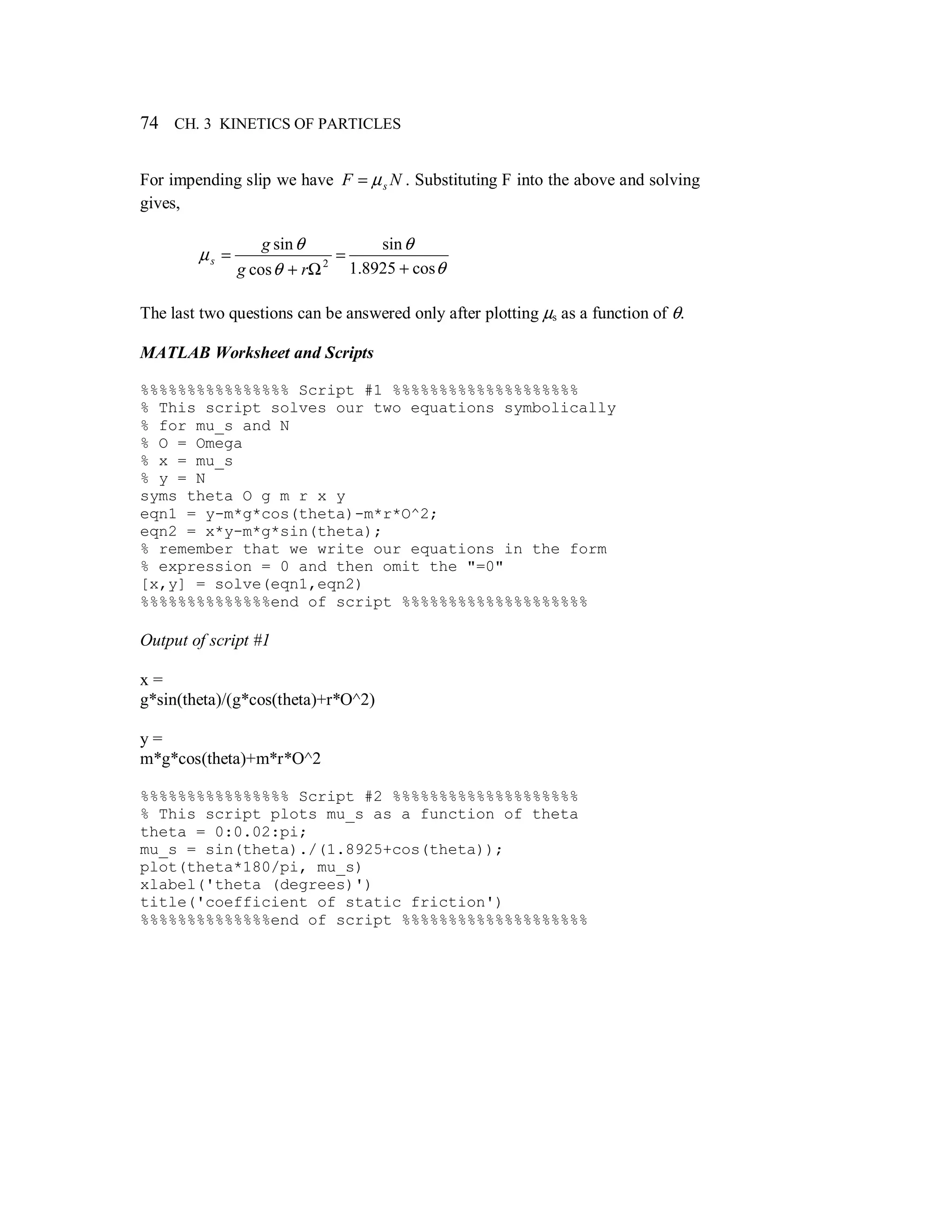 74 CH. 3 KINETICS OF PARTICLES
For impending slip we have NF sµ= . Substituting F into the above and solving
gives,
θ
θ
θ
θ
µ
cos8925.1
sin
cos
sin
2
+
=
Ω+
=
rg
g
s
The last two questions can be answered only after plotting µs as a function of θ.
MATLAB Worksheet and Scripts
%%%%%%%%%%%%%%%% Script #1 %%%%%%%%%%%%%%%%%%%%
% This script solves our two equations symbolically
% for mu_s and N
% O = Omega
% x = mu_s
% y = N
syms theta O g m r x y
eqn1 = y-m*g*cos(theta)-m*r*O^2;
eqn2 = x*y-m*g*sin(theta);
% remember that we write our equations in the form
% expression = 0 and then omit the "=0"
[x,y] = solve(eqn1,eqn2)
%%%%%%%%%%%%%%end of script %%%%%%%%%%%%%%%%%%%%
Output of script #1
x =
g*sin(theta)/(g*cos(theta)+r*O^2)
y =
m*g*cos(theta)+m*r*O^2
%%%%%%%%%%%%%%%% Script #2 %%%%%%%%%%%%%%%%%%%%
% This script plots mu_s as a function of theta
theta = 0:0.02:pi;
mu_s = sin(theta)./(1.8925+cos(theta));
plot(theta*180/pi, mu_s)
xlabel('theta (degrees)')
title('coefficient of static friction')
%%%%%%%%%%%%%%end of script %%%%%%%%%%%%%%%%%%%%
 