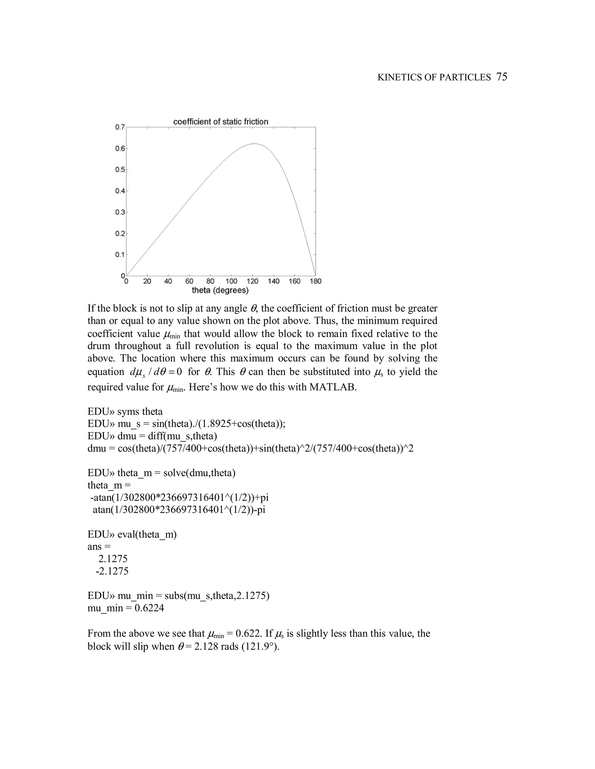 KINETICS OF PARTICLES 75
If the block is not to slip at any angle θ, the coefficient of friction must be greater
than or equal to any value shown on the plot above. Thus, the minimum required
coefficient value µmin that would allow the block to remain fixed relative to the
drum throughout a full revolution is equal to the maximum value in the plot
above. The location where this maximum occurs can be found by solving the
equation 0/ =θµ dd s for θ. This θ can then be substituted into µs to yield the
required value for µmin. Here’s how we do this with MATLAB.
EDU» syms theta
EDU» mu_s = sin(theta)./(1.8925+cos(theta));
EDU» dmu = diff(mu_s,theta)
dmu = cos(theta)/(757/400+cos(theta))+sin(theta)^2/(757/400+cos(theta))^2
EDU» theta_m = solve(dmu,theta)
theta_m =
-atan(1/302800*236697316401^(1/2))+pi
atan(1/302800*236697316401^(1/2))-pi
EDU» eval(theta_m)
ans =
2.1275
-2.1275
EDU» mu_min = subs(mu_s,theta,2.1275)
mu_min = 0.6224
From the above we see that µmin = 0.622. If µs is slightly less than this value, the
block will slip when θ = 2.128 rads (121.9°).
 