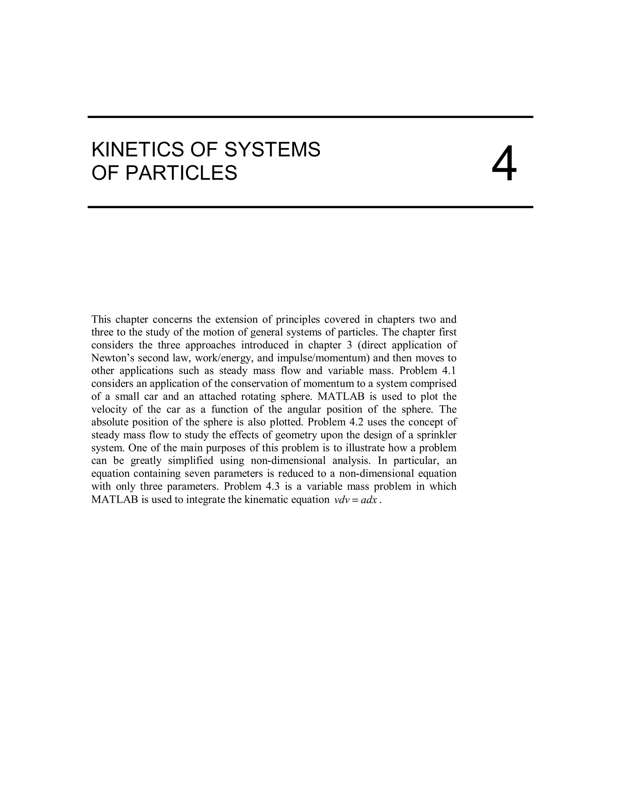 KINETICS OF SYSTEMS
OF PARTICLES
This chapter concerns the extension of principles covered in chapters two and
three to the study of the motion of general systems of particles. The chapter first
considers the three approaches introduced in chapter 3 (direct application of
Newton’s second law, work/energy, and impulse/momentum) and then moves to
other applications such as steady mass flow and variable mass. Problem 4.1
considers an application of the conservation of momentum to a system comprised
of a small car and an attached rotating sphere. MATLAB is used to plot the
velocity of the car as a function of the angular position of the sphere. The
absolute position of the sphere is also plotted. Problem 4.2 uses the concept of
steady mass flow to study the effects of geometry upon the design of a sprinkler
system. One of the main purposes of this problem is to illustrate how a problem
can be greatly simplified using non-dimensional analysis. In particular, an
equation containing seven parameters is reduced to a non-dimensional equation
with only three parameters. Problem 4.3 is a variable mass problem in which
MATLAB is used to integrate the kinematic equation adxvdv = .
4
 
