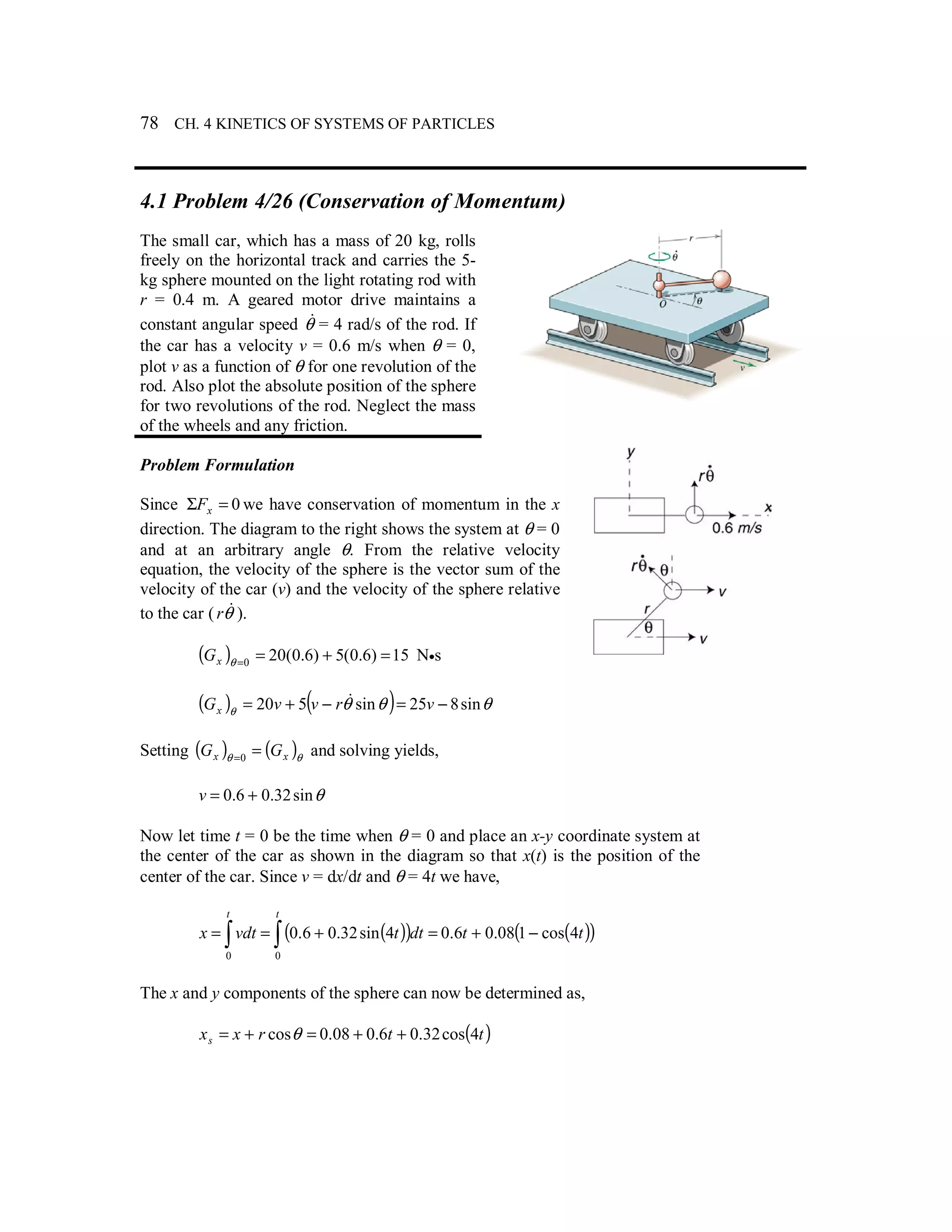 78 CH. 4 KINETICS OF SYSTEMS OF PARTICLES
4.1 Problem 4/26 (Conservation of Momentum)
The small car, which has a mass of 20 kg, rolls
freely on the horizontal track and carries the 5-
kg sphere mounted on the light rotating rod with
r = 0.4 m. A geared motor drive maintains a
constant angular speed θ& = 4 rad/s of the rod. If
the car has a velocity v = 0.6 m/s when θ = 0,
plot v as a function of θ for one revolution of the
rod. Also plot the absolute position of the sphere
for two revolutions of the rod. Neglect the mass
of the wheels and any friction.
Problem Formulation
Since 0=Σ xF we have conservation of momentum in the x
direction. The diagram to the right shows the system at θ = 0
and at an arbitrary angle θ. From the relative velocity
equation, the velocity of the sphere is the vector sum of the
velocity of the car (v) and the velocity of the sphere relative
to the car ( θ&r ).
( ) 15)6.0(5)6.0(200
=+==θxG N•s
( ) ( ) θθθθ sin825sin520 −=−+= vrvvGx
&
Setting ( ) ( )θθ xx GG ==0
and solving yields,
θsin32.06.0 +=v
Now let time t = 0 be the time when θ = 0 and place an x-y coordinate system at
the center of the car as shown in the diagram so that x(t) is the position of the
center of the car. Since v = dx/dt and θ = 4t we have,
( )( ) ( )( )∫ ∫ −+=+==
t t
ttdttvdtx
0 0
4cos108.06.04sin32.06.0
The x and y components of the sphere can now be determined as,
( )ttrxxs 4cos32.06.008.0cos ++=+= θ
 