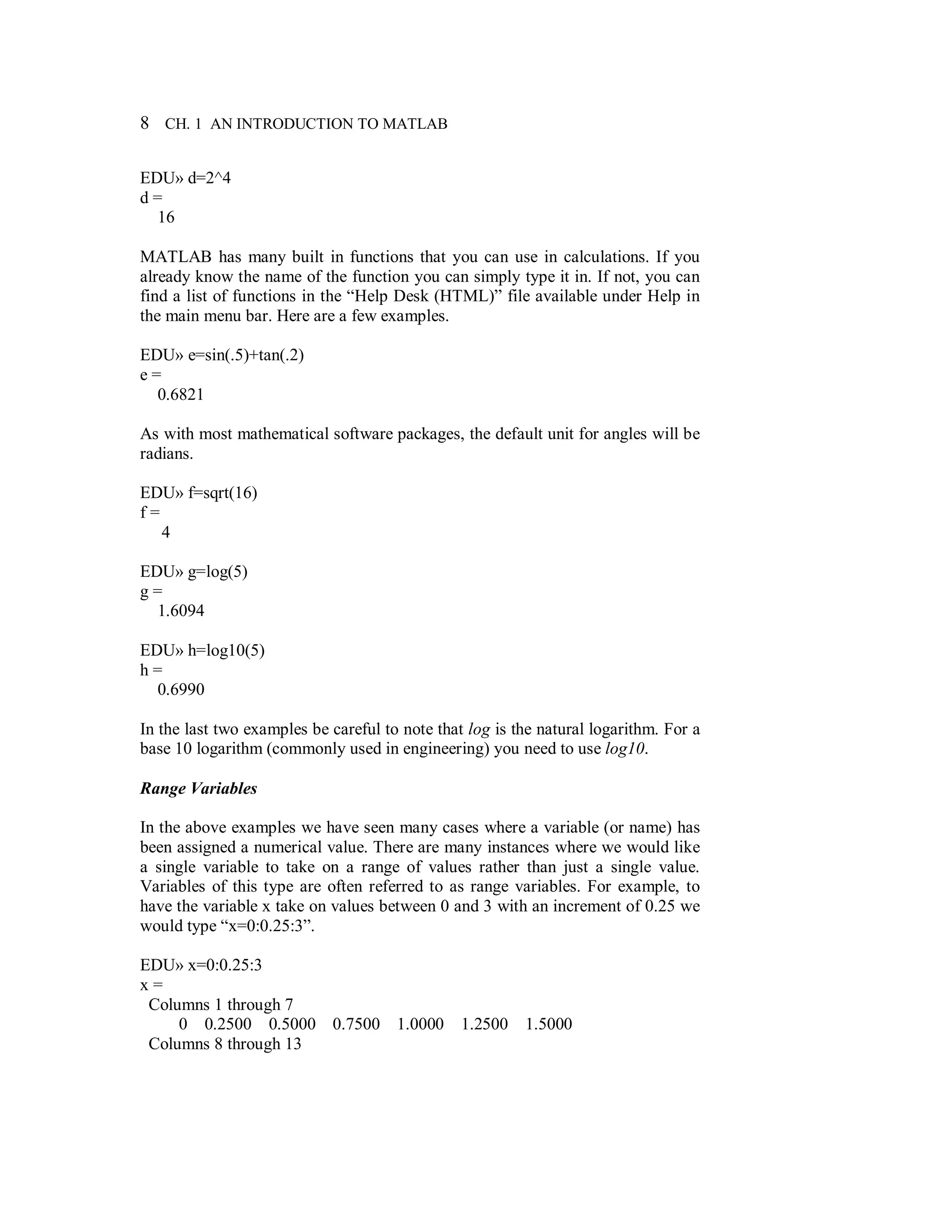 8 CH. 1 AN INTRODUCTION TO MATLAB
EDU» d=2^4
d =
16
MATLAB has many built in functions that you can use in calculations. If you
already know the name of the function you can simply type it in. If not, you can
find a list of functions in the “Help Desk (HTML)” file available under Help in
the main menu bar. Here are a few examples.
EDU» e=sin(.5)+tan(.2)
e =
0.6821
As with most mathematical software packages, the default unit for angles will be
radians.
EDU» f=sqrt(16)
f =
4
EDU» g=log(5)
g =
1.6094
EDU» h=log10(5)
h =
0.6990
In the last two examples be careful to note that log is the natural logarithm. For a
base 10 logarithm (commonly used in engineering) you need to use log10.
Range Variables
In the above examples we have seen many cases where a variable (or name) has
been assigned a numerical value. There are many instances where we would like
a single variable to take on a range of values rather than just a single value.
Variables of this type are often referred to as range variables. For example, to
have the variable x take on values between 0 and 3 with an increment of 0.25 we
would type “x=0:0.25:3”.
EDU» x=0:0.25:3
x =
Columns 1 through 7
0 0.2500 0.5000 0.7500 1.0000 1.2500 1.5000
Columns 8 through 13
 