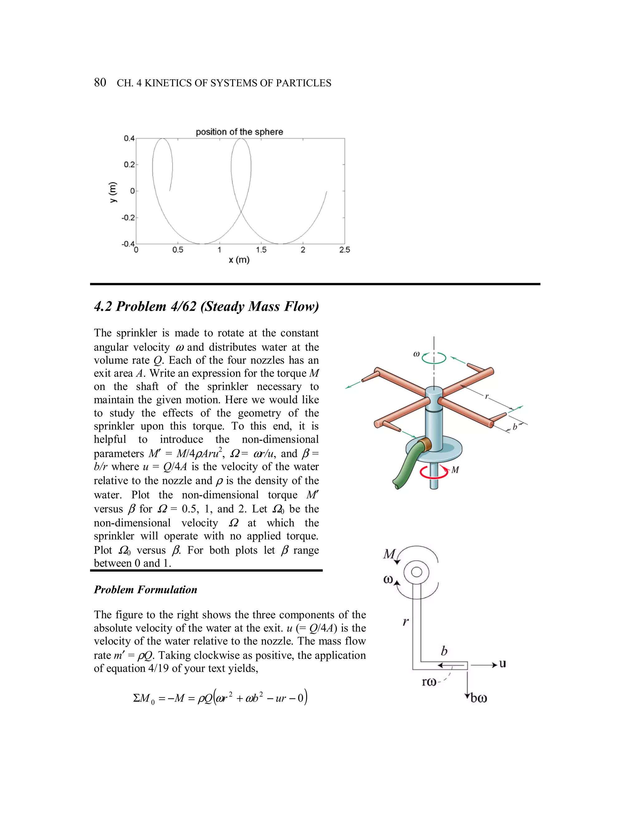 80 CH. 4 KINETICS OF SYSTEMS OF PARTICLES
4.2 Problem 4/62 (Steady Mass Flow)
The sprinkler is made to rotate at the constant
angular velocity ω and distributes water at the
volume rate Q. Each of the four nozzles has an
exit area A. Write an expression for the torque M
on the shaft of the sprinkler necessary to
maintain the given motion. Here we would like
to study the effects of the geometry of the
sprinkler upon this torque. To this end, it is
helpful to introduce the non-dimensional
parameters M′ = M/4ρAru2
, Ω = ωr/u, and β =
b/r where u = Q/4A is the velocity of the water
relative to the nozzle and ρ is the density of the
water. Plot the non-dimensional torque M′
versus β for Ω = 0.5, 1, and 2. Let Ω0 be the
non-dimensional velocity Ω at which the
sprinkler will operate with no applied torque.
Plot Ω0 versus β. For both plots let β range
between 0 and 1.
Problem Formulation
The figure to the right shows the three components of the
absolute velocity of the water at the exit. u (= Q/4A) is the
velocity of the water relative to the nozzle. The mass flow
rate m′ = ρQ. Taking clockwise as positive, the application
of equation 4/19 of your text yields,
( )022
0 −−+=−=Σ urbrQMM ωωρ
 