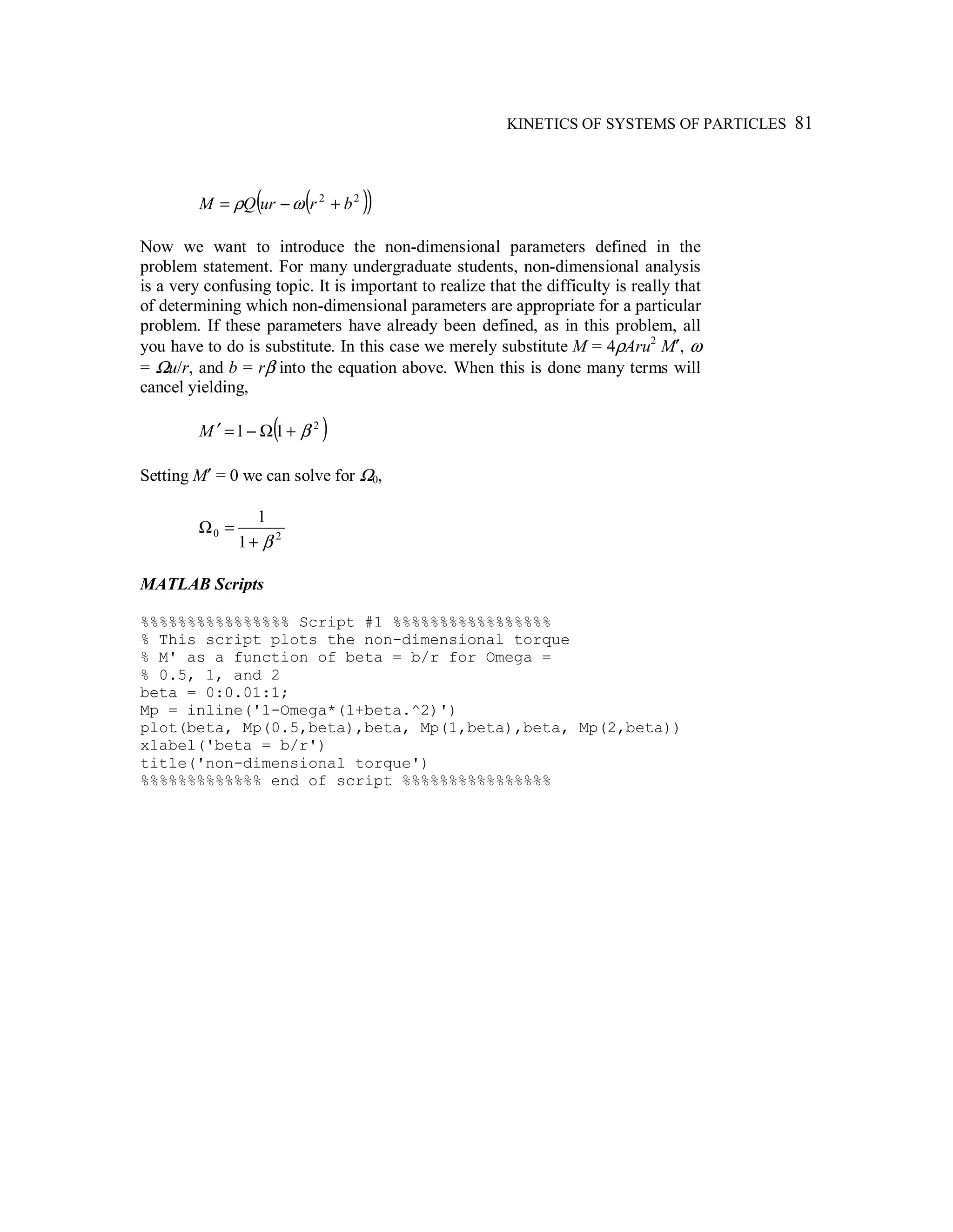 KINETICS OF SYSTEMS OF PARTICLES 81
( )( )22
brurQM +−= ωρ
Now we want to introduce the non-dimensional parameters defined in the
problem statement. For many undergraduate students, non-dimensional analysis
is a very confusing topic. It is important to realize that the difficulty is really that
of determining which non-dimensional parameters are appropriate for a particular
problem. If these parameters have already been defined, as in this problem, all
you have to do is substitute. In this case we merely substitute M = 4ρAru2
M′, ω
= Ωu/r, and b = rβ into the equation above. When this is done many terms will
cancel yielding,
( )2
11 β+Ω−=′M
Setting M′ = 0 we can solve for Ω0,
20
1
1
β+
=Ω
MATLAB Scripts
%%%%%%%%%%%%%%%% Script #1 %%%%%%%%%%%%%%%%%
% This script plots the non-dimensional torque
% M' as a function of beta = b/r for Omega =
% 0.5, 1, and 2
beta = 0:0.01:1;
Mp = inline('1-Omega*(1+beta.^2)')
plot(beta, Mp(0.5,beta),beta, Mp(1,beta),beta, Mp(2,beta))
xlabel('beta = b/r')
title('non-dimensional torque')
%%%%%%%%%%%%% end of script %%%%%%%%%%%%%%%%
 