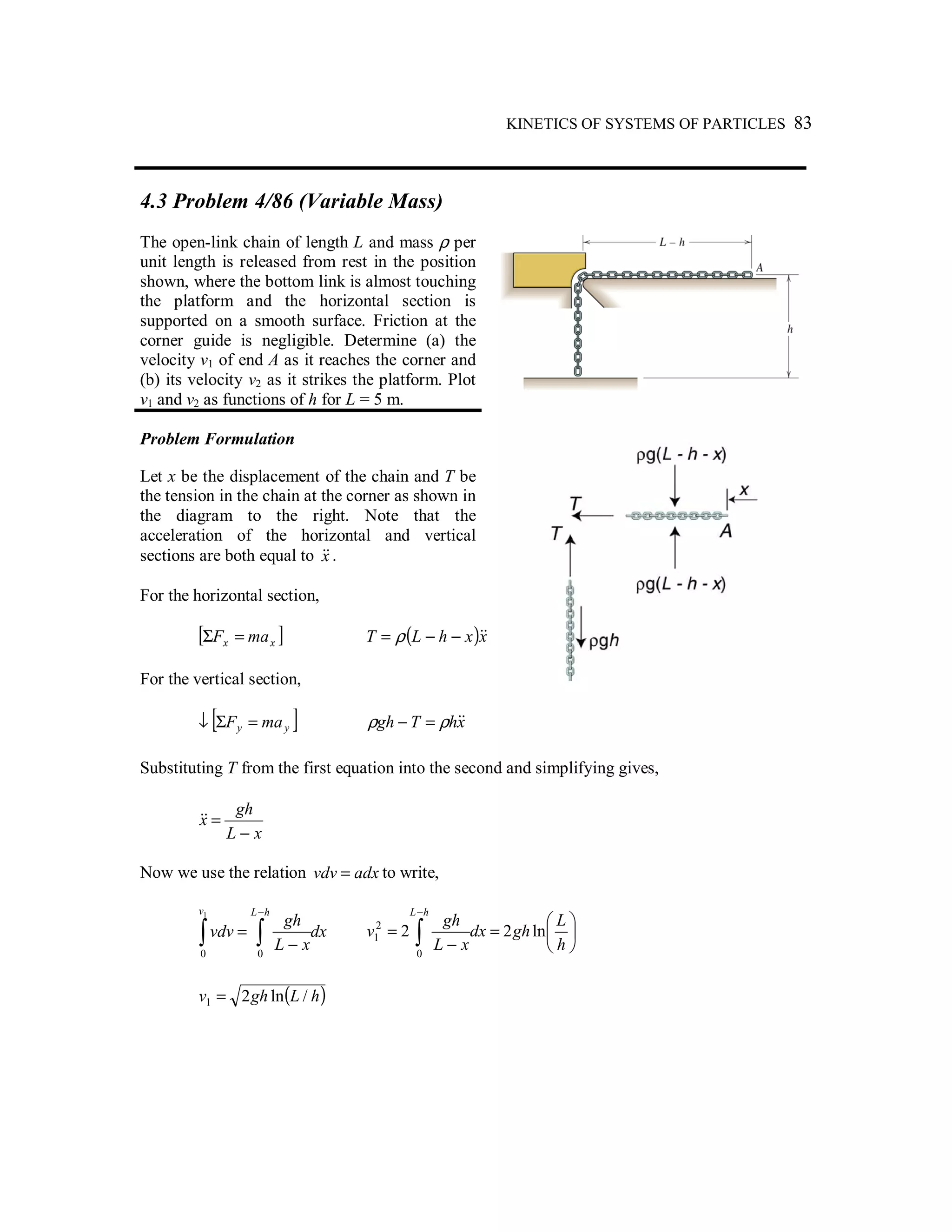 KINETICS OF SYSTEMS OF PARTICLES 83
4.3 Problem 4/86 (Variable Mass)
The open-link chain of length L and mass ρ per
unit length is released from rest in the position
shown, where the bottom link is almost touching
the platform and the horizontal section is
supported on a smooth surface. Friction at the
corner guide is negligible. Determine (a) the
velocity v1 of end A as it reaches the corner and
(b) its velocity v2 as it strikes the platform. Plot
v1 and v2 as functions of h for L = 5 m.
Problem Formulation
Let x be the displacement of the chain and T be
the tension in the chain at the corner as shown in
the diagram to the right. Note that the
acceleration of the horizontal and vertical
sections are both equal to x&& .
For the horizontal section,
[ ]xx maF =Σ ( )xxhLT &&−−= ρ
For the vertical section,
[ ]yy maF =Σ↓ xhTgh &&ρρ =−
Substituting T from the first equation into the second and simplifying gives,
xL
gh
x
−
=&&
Now we use the relation adxvdv = to write,
dx
xL
gh
vdv
hLv
∫∫
−
−
=
00
1






=
−
= ∫
−
h
L
ghdx
xL
gh
v
hL
ln22
0
2
1
( )hLghv /ln21 =
 