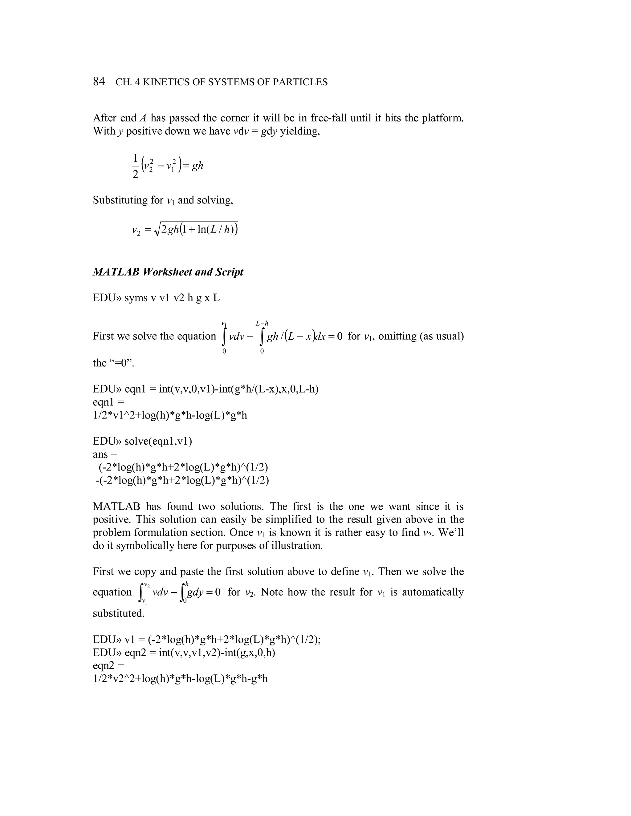 84 CH. 4 KINETICS OF SYSTEMS OF PARTICLES
After end A has passed the corner it will be in free-fall until it hits the platform.
With y positive down we have vdv = gdy yielding,
( ) ghvv =− 2
1
2
2
2
1
Substituting for v1 and solving,
( ))/ln(122 hLghv +=
MATLAB Worksheet and Script
EDU» syms v v1 v2 h g x L
First we solve the equation ( ) 0/
00
1
=−− ∫∫
−hLv
dxxLghvdv for v1, omitting (as usual)
the “=0”.
EDU» eqn1 = int(v,v,0,v1)-int(g*h/(L-x),x,0,L-h)
eqn1 =
1/2*v1^2+log(h)*g*h-log(L)*g*h
EDU» solve(eqn1,v1)
ans =
(-2*log(h)*g*h+2*log(L)*g*h)^(1/2)
-(-2*log(h)*g*h+2*log(L)*g*h)^(1/2)
MATLAB has found two solutions. The first is the one we want since it is
positive. This solution can easily be simplified to the result given above in the
problem formulation section. Once v1 is known it is rather easy to find v2. We’ll
do it symbolically here for purposes of illustration.
First we copy and paste the first solution above to define v1. Then we solve the
equation 0
0
2
1
=− ∫∫
hv
v
gdyvdv for v2. Note how the result for v1 is automatically
substituted.
EDU» v1 = (-2*log(h)*g*h+2*log(L)*g*h)^(1/2);
EDU» eqn2 = int(v,v,v1,v2)-int(g,x,0,h)
eqn2 =
1/2*v2^2+log(h)*g*h-log(L)*g*h-g*h
 