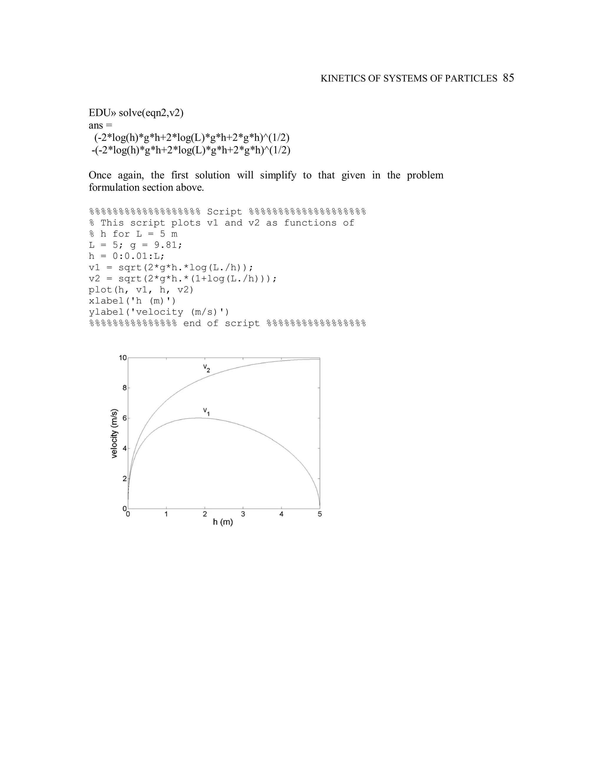 KINETICS OF SYSTEMS OF PARTICLES 85
EDU» solve(eqn2,v2)
ans =
(-2*log(h)*g*h+2*log(L)*g*h+2*g*h)^(1/2)
-(-2*log(h)*g*h+2*log(L)*g*h+2*g*h)^(1/2)
Once again, the first solution will simplify to that given in the problem
formulation section above.
%%%%%%%%%%%%%%%%%%% Script %%%%%%%%%%%%%%%%%%%%
% This script plots v1 and v2 as functions of
% h for L = 5 m
L = 5; g = 9.81;
h = 0:0.01:L;
v1 = sqrt(2*g*h.*log(L./h));
v2 = sqrt(2*g*h.*(1+log(L./h)));
plot(h, v1, h, v2)
xlabel('h (m)')
ylabel('velocity (m/s)')
%%%%%%%%%%%%%%% end of script %%%%%%%%%%%%%%%%%
 