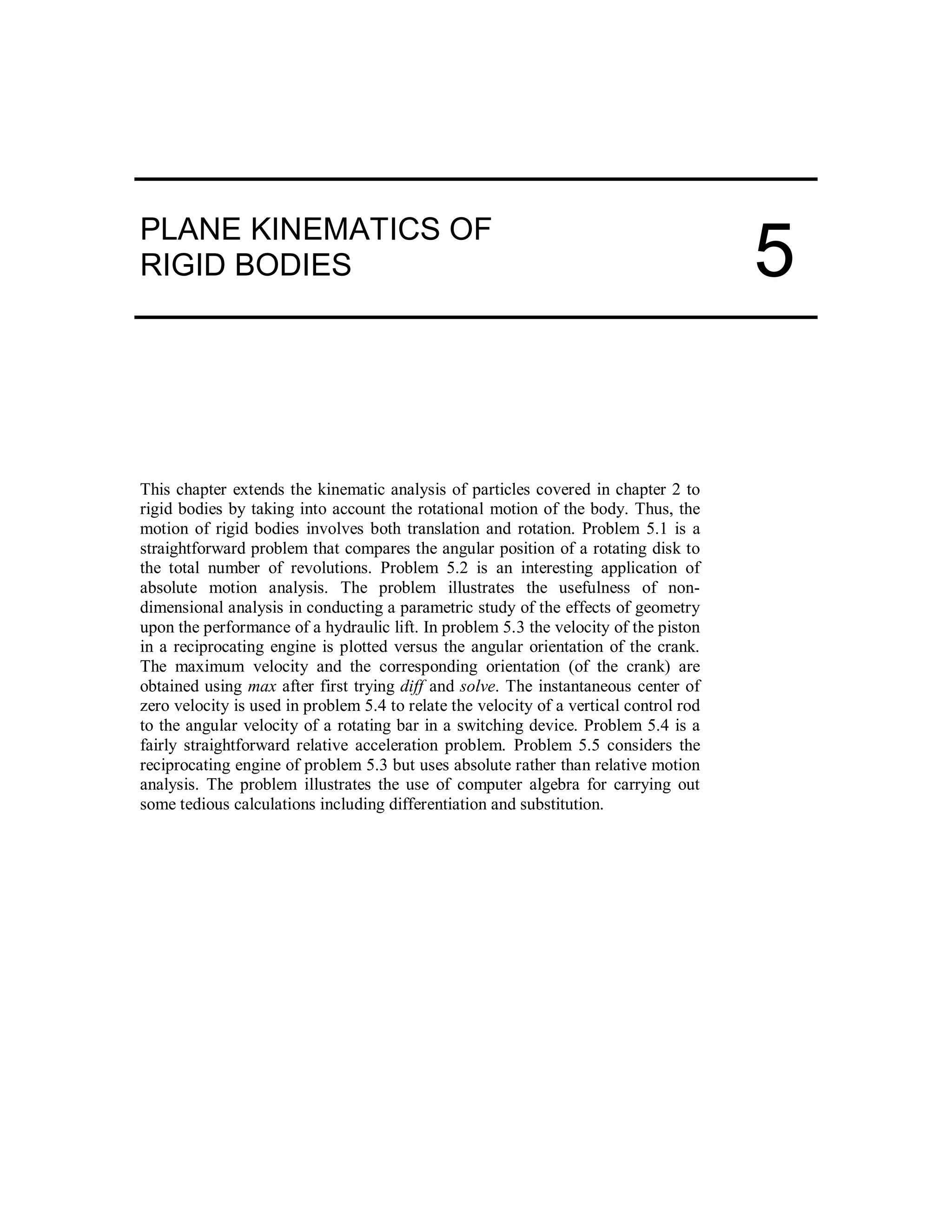 PLANE KINEMATICS OF
RIGID BODIES
This chapter extends the kinematic analysis of particles covered in chapter 2 to
rigid bodies by taking into account the rotational motion of the body. Thus, the
motion of rigid bodies involves both translation and rotation. Problem 5.1 is a
straightforward problem that compares the angular position of a rotating disk to
the total number of revolutions. Problem 5.2 is an interesting application of
absolute motion analysis. The problem illustrates the usefulness of non-
dimensional analysis in conducting a parametric study of the effects of geometry
upon the performance of a hydraulic lift. In problem 5.3 the velocity of the piston
in a reciprocating engine is plotted versus the angular orientation of the crank.
The maximum velocity and the corresponding orientation (of the crank) are
obtained using max after first trying diff and solve. The instantaneous center of
zero velocity is used in problem 5.4 to relate the velocity of a vertical control rod
to the angular velocity of a rotating bar in a switching device. Problem 5.4 is a
fairly straightforward relative acceleration problem. Problem 5.5 considers the
reciprocating engine of problem 5.3 but uses absolute rather than relative motion
analysis. The problem illustrates the use of computer algebra for carrying out
some tedious calculations including differentiation and substitution.
5
 