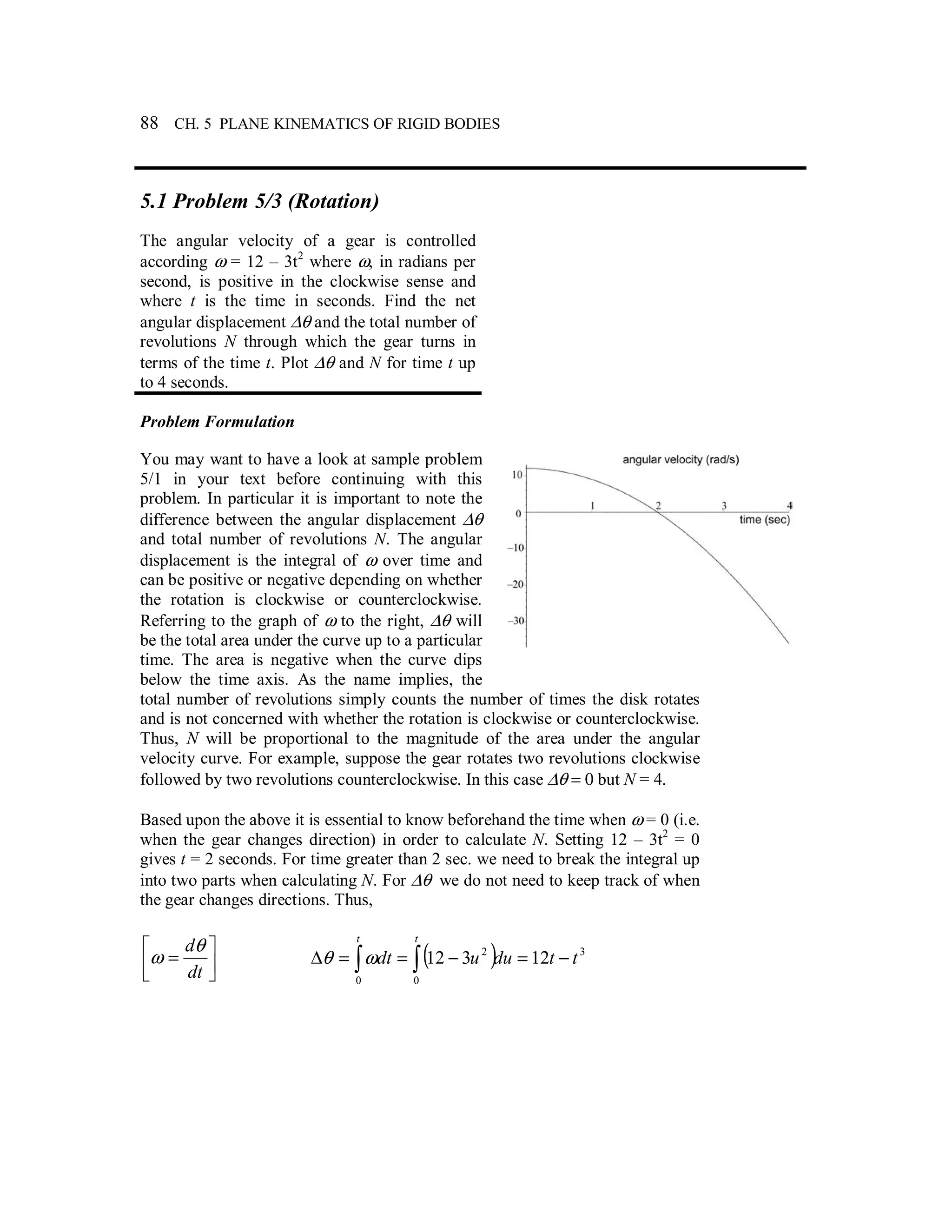88 CH. 5 PLANE KINEMATICS OF RIGID BODIES
5.1 Problem 5/3 (Rotation)
The angular velocity of a gear is controlled
according ω = 12 – 3t2
where ω, in radians per
second, is positive in the clockwise sense and
where t is the time in seconds. Find the net
angular displacement ∆θ and the total number of
revolutions N through which the gear turns in
terms of the time t. Plot ∆θ and N for time t up
to 4 seconds.
Problem Formulation
You may want to have a look at sample problem
5/1 in your text before continuing with this
problem. In particular it is important to note the
difference between the angular displacement ∆θ
and total number of revolutions N. The angular
displacement is the integral of ω over time and
can be positive or negative depending on whether
the rotation is clockwise or counterclockwise.
Referring to the graph of ω to the right, ∆θ will
be the total area under the curve up to a particular
time. The area is negative when the curve dips
below the time axis. As the name implies, the
total number of revolutions simply counts the number of times the disk rotates
and is not concerned with whether the rotation is clockwise or counterclockwise.
Thus, N will be proportional to the magnitude of the area under the angular
velocity curve. For example, suppose the gear rotates two revolutions clockwise
followed by two revolutions counterclockwise. In this case ∆θ = 0 but N = 4.
Based upon the above it is essential to know beforehand the time when ω = 0 (i.e.
when the gear changes direction) in order to calculate N. Setting 12 – 3t2
= 0
gives t = 2 seconds. For time greater than 2 sec. we need to break the integral up
into two parts when calculating N. For ∆θ we do not need to keep track of when
the gear changes directions. Thus,




=
dt
dθ
ω ( ) 3
0 0
2
12312 ttduudt
t t
−=−==∆ ∫ ∫ωθ
 