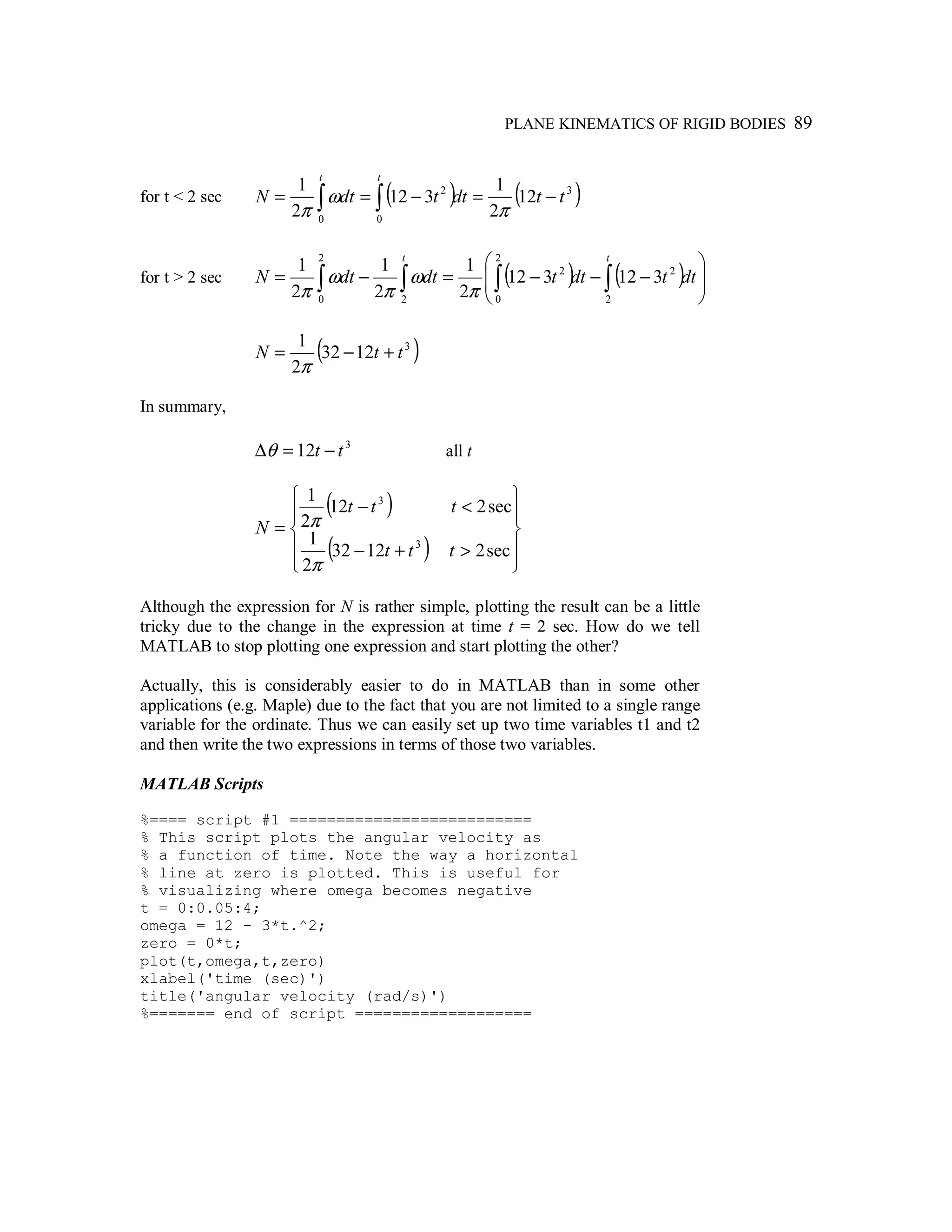 PLANE KINEMATICS OF RIGID BODIES 89
for t < 2 sec ( ) ( )3
0 0
2
12
2
1
312
2
1
ttdttdtN
t t
−=−== ∫ ∫ π
ω
π
for t > 2 sec ( ) ( ) 







−−−=−= ∫∫∫ ∫ dttdttdtdtN
tt
2
2
2
0
2
2
0 2
312312
2
1
2
1
2
1
π
ω
π
ω
π
( )3
1232
2
1
ttN +−=
π
In summary,
3
12 tt −=∆θ all t
( )
( ) 









>+−
<−
=
sec21232
2
1
sec212
2
1
3
3
ttt
ttt
N
π
π
Although the expression for N is rather simple, plotting the result can be a little
tricky due to the change in the expression at time t = 2 sec. How do we tell
MATLAB to stop plotting one expression and start plotting the other?
Actually, this is considerably easier to do in MATLAB than in some other
applications (e.g. Maple) due to the fact that you are not limited to a single range
variable for the ordinate. Thus we can easily set up two time variables t1 and t2
and then write the two expressions in terms of those two variables.
MATLAB Scripts
%==== script #1 ==========================
% This script plots the angular velocity as
% a function of time. Note the way a horizontal
% line at zero is plotted. This is useful for
% visualizing where omega becomes negative
t = 0:0.05:4;
omega = 12 - 3*t.^2;
zero = 0*t;
plot(t,omega,t,zero)
xlabel('time (sec)')
title('angular velocity (rad/s)')
%======= end of script ===================
 