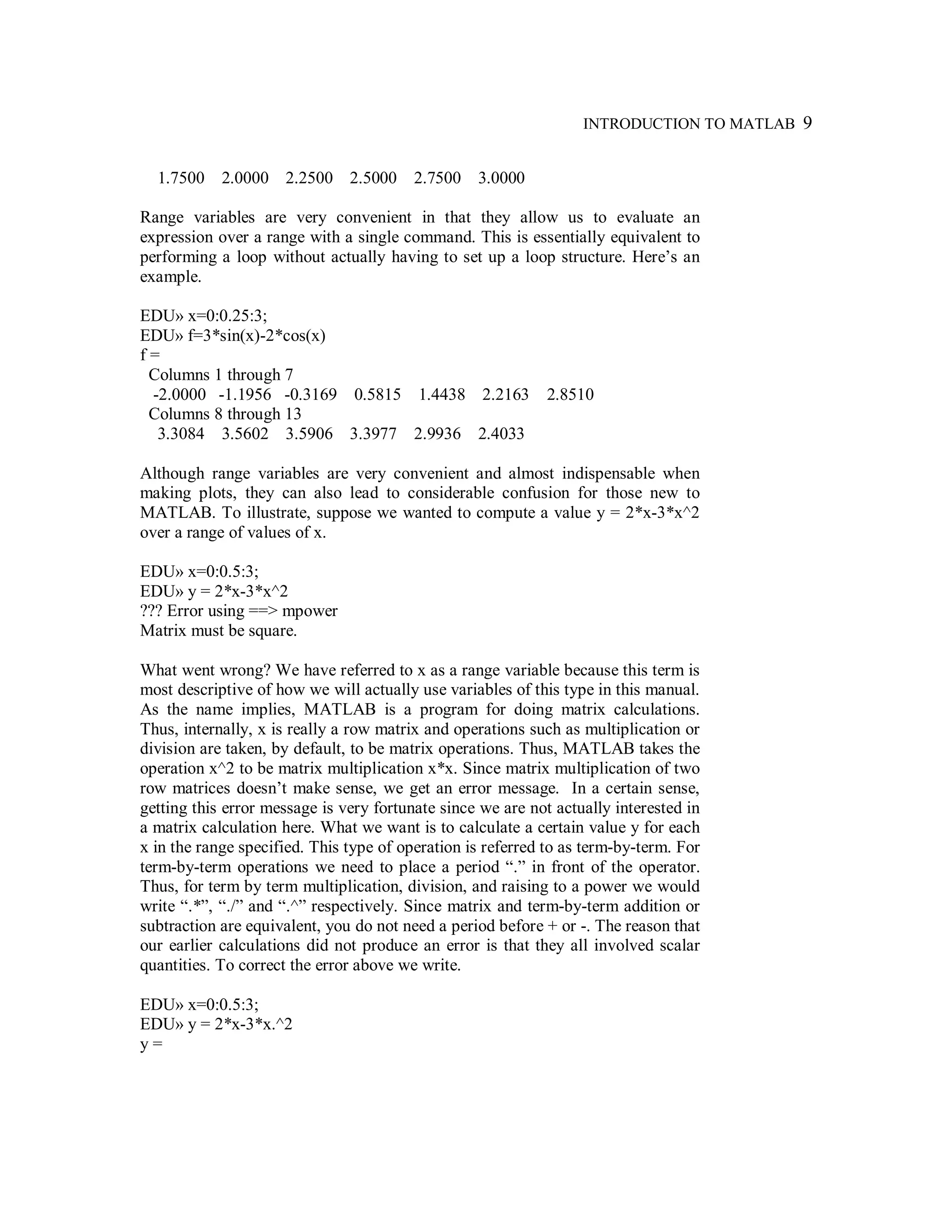 INTRODUCTION TO MATLAB 9
1.7500 2.0000 2.2500 2.5000 2.7500 3.0000
Range variables are very convenient in that they allow us to evaluate an
expression over a range with a single command. This is essentially equivalent to
performing a loop without actually having to set up a loop structure. Here’s an
example.
EDU» x=0:0.25:3;
EDU» f=3*sin(x)-2*cos(x)
f =
Columns 1 through 7
-2.0000 -1.1956 -0.3169 0.5815 1.4438 2.2163 2.8510
Columns 8 through 13
3.3084 3.5602 3.5906 3.3977 2.9936 2.4033
Although range variables are very convenient and almost indispensable when
making plots, they can also lead to considerable confusion for those new to
MATLAB. To illustrate, suppose we wanted to compute a value y = 2*x-3*x^2
over a range of values of x.
EDU» x=0:0.5:3;
EDU» y = 2*x-3*x^2
??? Error using ==> mpower
Matrix must be square.
What went wrong? We have referred to x as a range variable because this term is
most descriptive of how we will actually use variables of this type in this manual.
As the name implies, MATLAB is a program for doing matrix calculations.
Thus, internally, x is really a row matrix and operations such as multiplication or
division are taken, by default, to be matrix operations. Thus, MATLAB takes the
operation x^2 to be matrix multiplication x*x. Since matrix multiplication of two
row matrices doesn’t make sense, we get an error message. In a certain sense,
getting this error message is very fortunate since we are not actually interested in
a matrix calculation here. What we want is to calculate a certain value y for each
x in the range specified. This type of operation is referred to as term-by-term. For
term-by-term operations we need to place a period “.” in front of the operator.
Thus, for term by term multiplication, division, and raising to a power we would
write “.*”, “./” and “.^” respectively. Since matrix and term-by-term addition or
subtraction are equivalent, you do not need a period before + or -. The reason that
our earlier calculations did not produce an error is that they all involved scalar
quantities. To correct the error above we write.
EDU» x=0:0.5:3;
EDU» y = 2*x-3*x.^2
y =
 