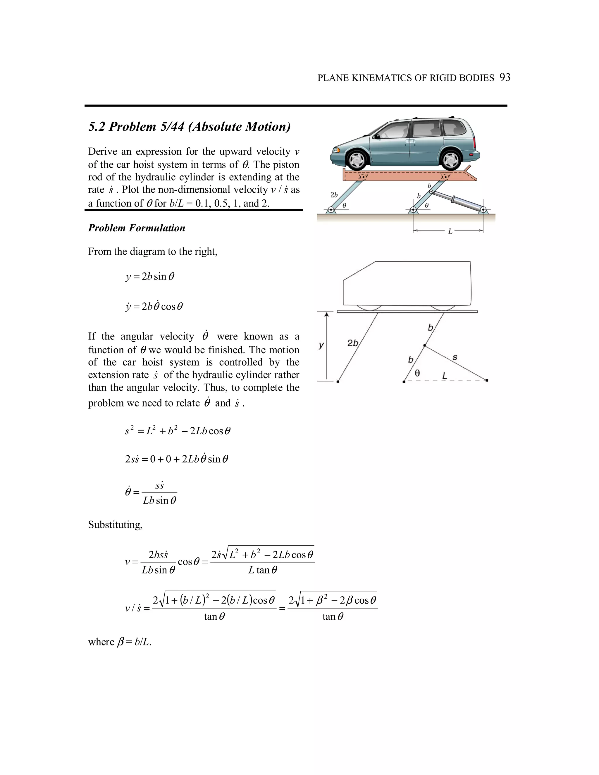 PLANE KINEMATICS OF RIGID BODIES 93
5.2 Problem 5/44 (Absolute Motion)
Derive an expression for the upward velocity v
of the car hoist system in terms of θ. The piston
rod of the hydraulic cylinder is extending at the
rate s& . Plot the non-dimensional velocity v / s& as
a function of θ for b/L = 0.1, 0.5, 1, and 2.
Problem Formulation
From the diagram to the right,
θsin2by =
θθ cos2 && by =
If the angular velocity θ& were known as a
function of θ we would be finished. The motion
of the car hoist system is controlled by the
extension rate s& of the hydraulic cylinder rather
than the angular velocity. Thus, to complete the
problem we need to relate θ& and s& .
θcos2222
LbbLs −+=
θθ sin2002 && Lbss ++=
θ
θ
sinLb
ss&& =
Substituting,
θ
θ
θ
θ tan
cos22
cos
sin
2 22
L
LbbLs
Lb
sbs
v
−+
==
&&
( ) ( )
θ
θββ
θ
θ
tan
cos212
tan
cos/2/12
/
22
−+
=
−+
=
LbLb
sv &
where β = b/L.
 