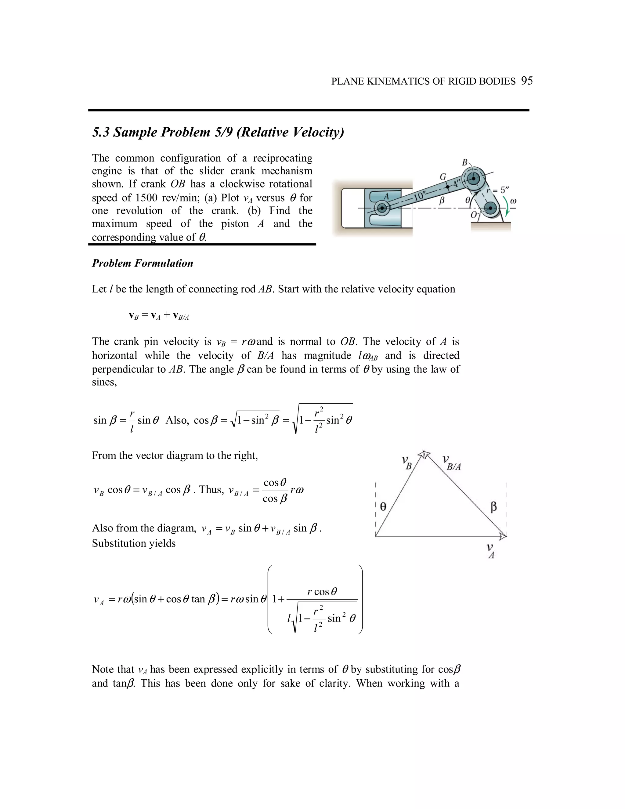PLANE KINEMATICS OF RIGID BODIES 95
5.3 Sample Problem 5/9 (Relative Velocity)
The common configuration of a reciprocating
engine is that of the slider crank mechanism
shown. If crank OB has a clockwise rotational
speed of 1500 rev/min; (a) Plot vA versus θ for
one revolution of the crank. (b) Find the
maximum speed of the piston A and the
corresponding value of θ.
Problem Formulation
Let l be the length of connecting rod AB. Start with the relative velocity equation
vB = vA + vB/A
The crank pin velocity is vB = rω and is normal to OB. The velocity of A is
horizontal while the velocity of B/A has magnitude lωAB and is directed
perpendicular to AB. The angle β can be found in terms of θ by using the law of
sines,
θβ sinsin
l
r
= Also, θββ 2
2
2
2
sin1sin1cos
l
r
−=−=
From the vector diagram to the right,
βθ coscos / ABB vv = . Thus, ω
β
θ
rv AB
cos
cos
/ =
Also from the diagram, βθ sinsin / ABBA vvv += .
Substitution yields
( )














−
+=+=
θ
θ
θωβθθω
2
2
2
sin1
cos
1sintancossin
l
r
l
r
rrvA
Note that vA has been expressed explicitly in terms of θ by substituting for cosβ
and tanβ. This has been done only for sake of clarity. When working with a
 