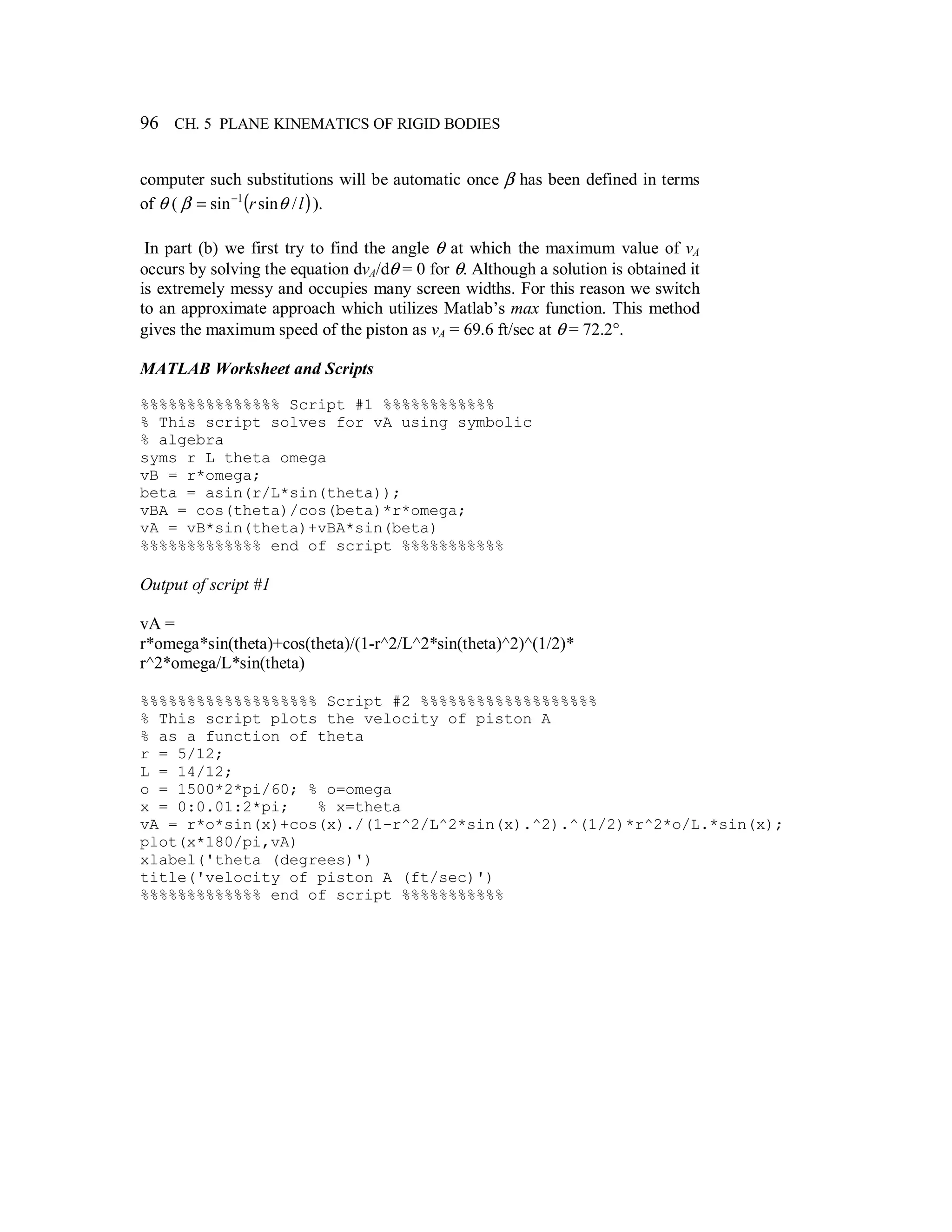 96 CH. 5 PLANE KINEMATICS OF RIGID BODIES
computer such substitutions will be automatic once β has been defined in terms
of θ ( ( )lr /sinsin 1
θβ −
= ).
In part (b) we first try to find the angle θ at which the maximum value of vA
occurs by solving the equation dvA/dθ = 0 for θ. Although a solution is obtained it
is extremely messy and occupies many screen widths. For this reason we switch
to an approximate approach which utilizes Matlab’s max function. This method
gives the maximum speed of the piston as vA = 69.6 ft/sec at θ = 72.2°.
MATLAB Worksheet and Scripts
%%%%%%%%%%%%%%% Script #1 %%%%%%%%%%%%
% This script solves for vA using symbolic
% algebra
syms r L theta omega
vB = r*omega;
beta = asin(r/L*sin(theta));
vBA = cos(theta)/cos(beta)*r*omega;
vA = vB*sin(theta)+vBA*sin(beta)
%%%%%%%%%%%%% end of script %%%%%%%%%%%
Output of script #1
vA =
r*omega*sin(theta)+cos(theta)/(1-r^2/L^2*sin(theta)^2)^(1/2)*
r^2*omega/L*sin(theta)
%%%%%%%%%%%%%%%%%%% Script #2 %%%%%%%%%%%%%%%%%%%
% This script plots the velocity of piston A
% as a function of theta
r = 5/12;
L = 14/12;
o = 1500*2*pi/60; % o=omega
x = 0:0.01:2*pi; % x=theta
vA = r*o*sin(x)+cos(x)./(1-r^2/L^2*sin(x).^2).^(1/2)*r^2*o/L.*sin(x);
plot(x*180/pi,vA)
xlabel('theta (degrees)')
title('velocity of piston A (ft/sec)')
%%%%%%%%%%%%% end of script %%%%%%%%%%%
 