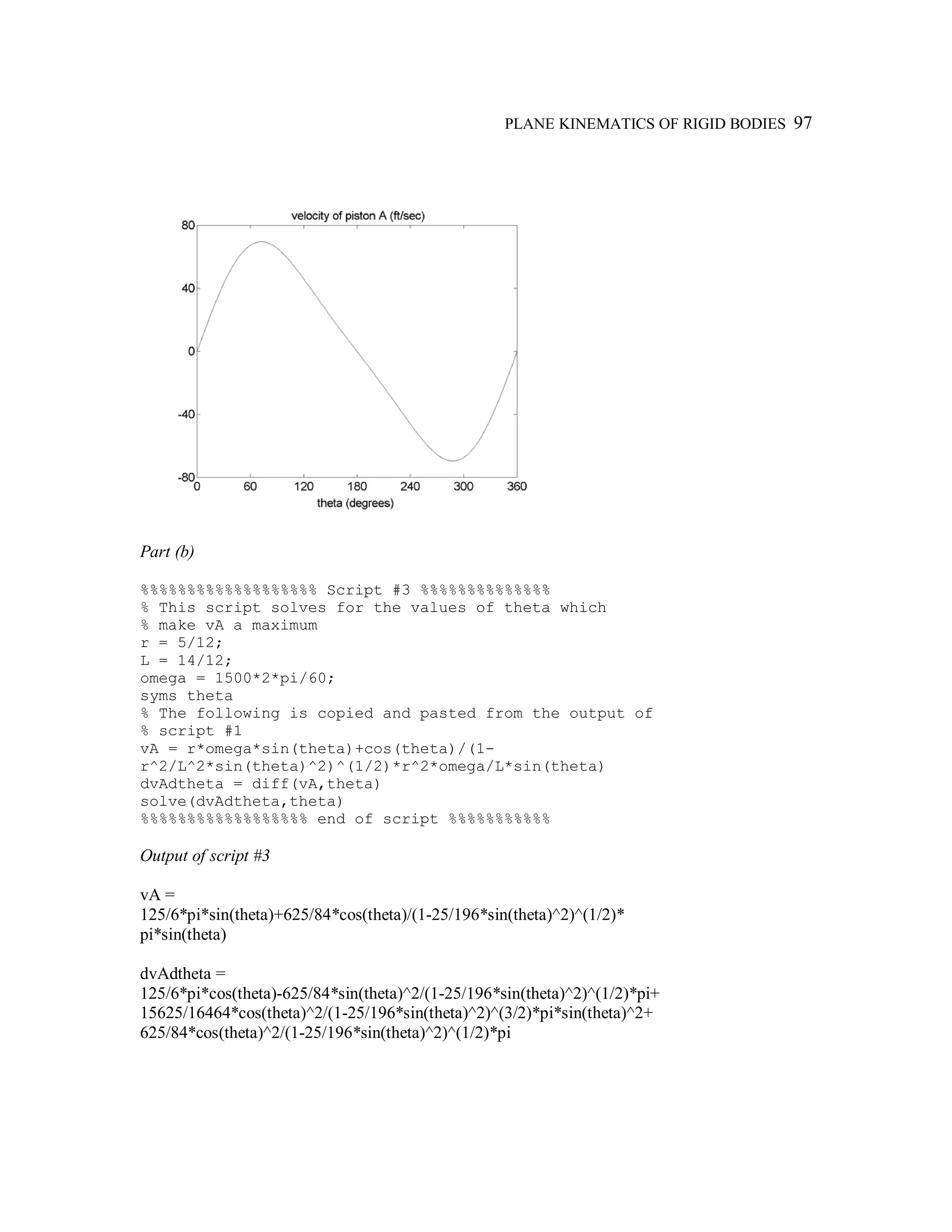 PLANE KINEMATICS OF RIGID BODIES 97
Part (b)
%%%%%%%%%%%%%%%%%%% Script #3 %%%%%%%%%%%%%%
% This script solves for the values of theta which
% make vA a maximum
r = 5/12;
L = 14/12;
omega = 1500*2*pi/60;
syms theta
% The following is copied and pasted from the output of
% script #1
vA = r*omega*sin(theta)+cos(theta)/(1-
r^2/L^2*sin(theta)^2)^(1/2)*r^2*omega/L*sin(theta)
dvAdtheta = diff(vA,theta)
solve(dvAdtheta,theta)
%%%%%%%%%%%%%%%%%% end of script %%%%%%%%%%%
Output of script #3
vA =
125/6*pi*sin(theta)+625/84*cos(theta)/(1-25/196*sin(theta)^2)^(1/2)*
pi*sin(theta)
dvAdtheta =
125/6*pi*cos(theta)-625/84*sin(theta)^2/(1-25/196*sin(theta)^2)^(1/2)*pi+
15625/16464*cos(theta)^2/(1-25/196*sin(theta)^2)^(3/2)*pi*sin(theta)^2+
625/84*cos(theta)^2/(1-25/196*sin(theta)^2)^(1/2)*pi
 