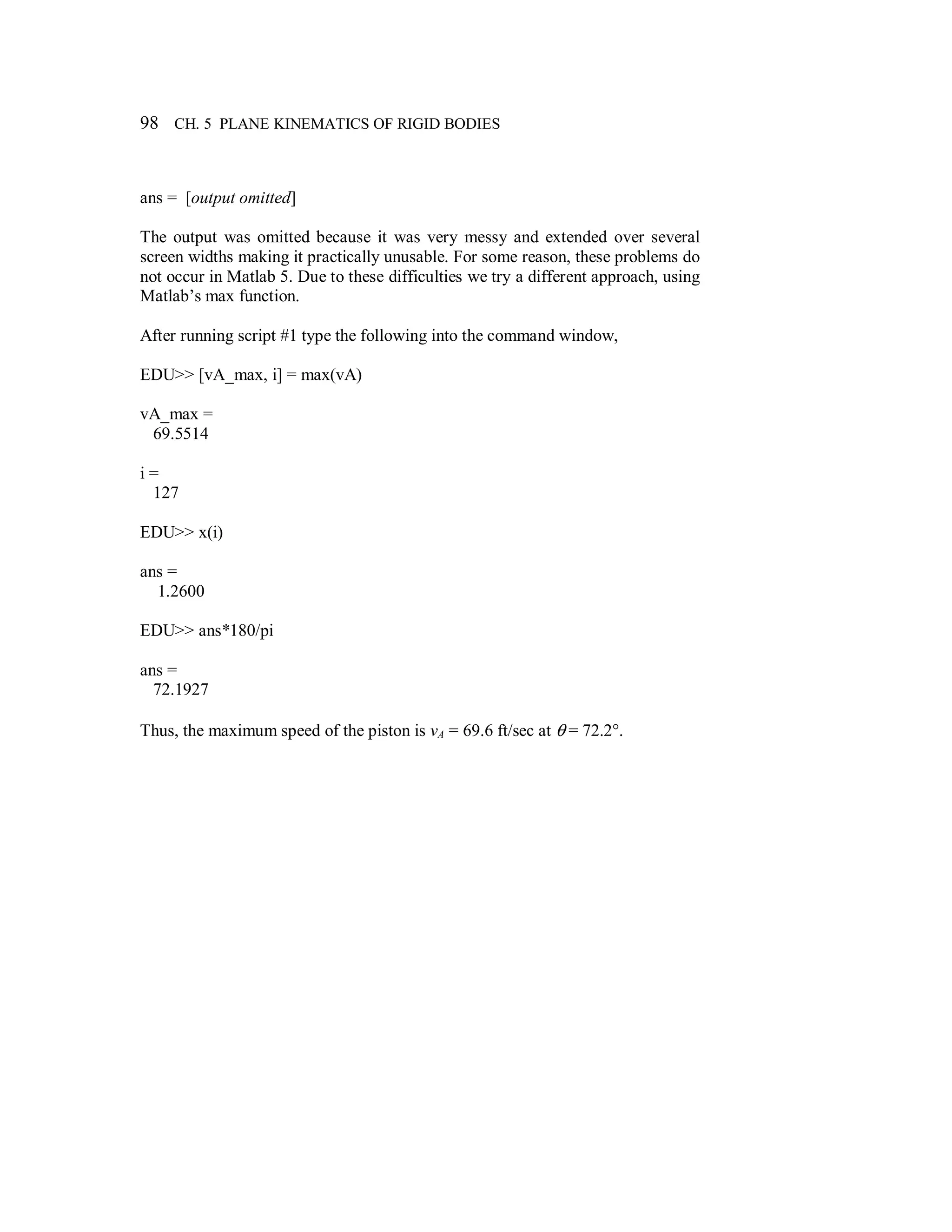 98 CH. 5 PLANE KINEMATICS OF RIGID BODIES
ans = [output omitted]
The output was omitted because it was very messy and extended over several
screen widths making it practically unusable. For some reason, these problems do
not occur in Matlab 5. Due to these difficulties we try a different approach, using
Matlab’s max function.
After running script #1 type the following into the command window,
EDU>> [vA_max, i] = max(vA)
vA_max =
69.5514
i =
127
EDU>> x(i)
ans =
1.2600
EDU>> ans*180/pi
ans =
72.1927
Thus, the maximum speed of the piston is vA = 69.6 ft/sec at θ = 72.2°.
 