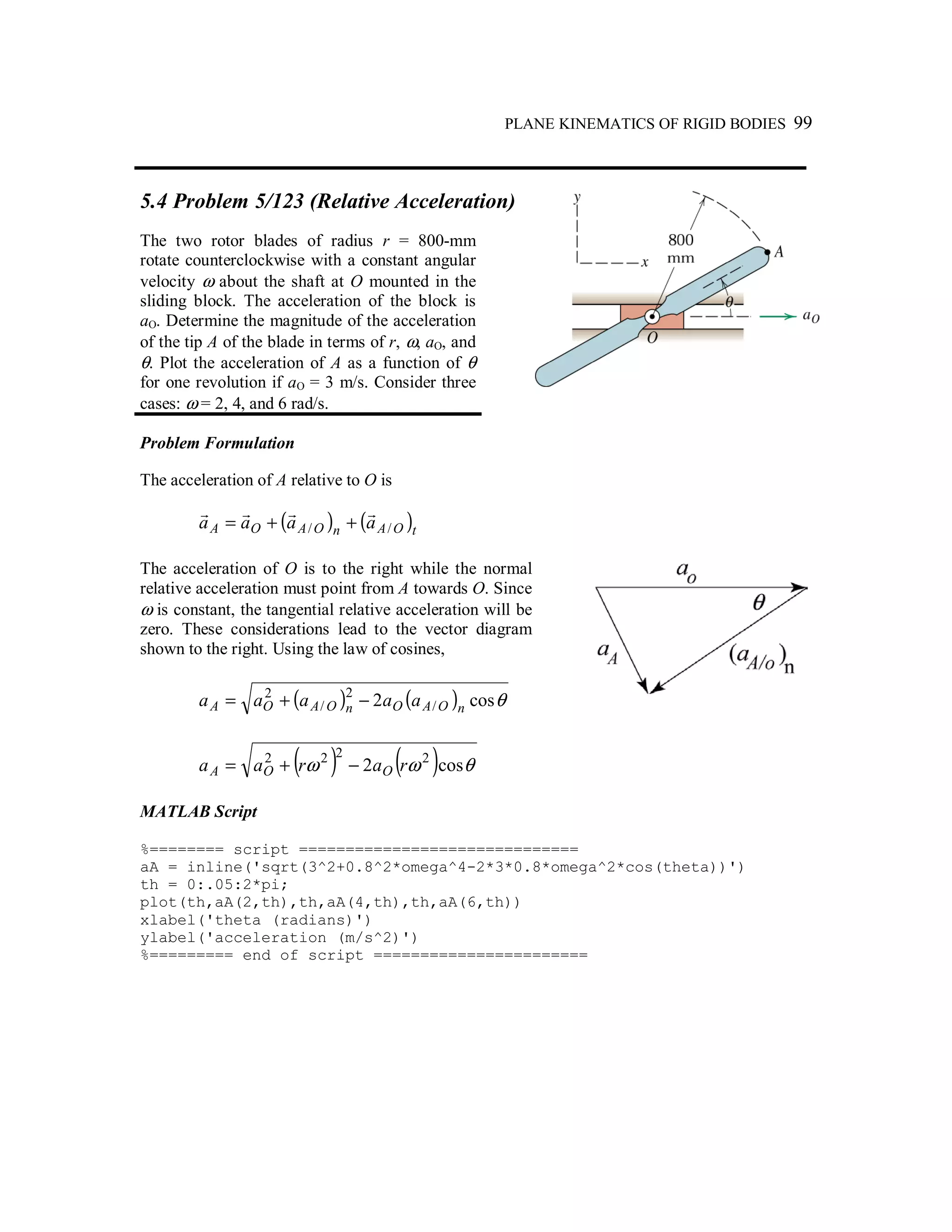 PLANE KINEMATICS OF RIGID BODIES 99
5.4 Problem 5/123 (Relative Acceleration)
The two rotor blades of radius r = 800-mm
rotate counterclockwise with a constant angular
velocity ω about the shaft at O mounted in the
sliding block. The acceleration of the block is
aO. Determine the magnitude of the acceleration
of the tip A of the blade in terms of r, ω, aO, and
θ. Plot the acceleration of A as a function of θ
for one revolution if aO = 3 m/s. Consider three
cases: ω = 2, 4, and 6 rad/s.
Problem Formulation
The acceleration of A relative to O is
( ) ( )tOAnOAOA aaaa //
rrrr
++=
The acceleration of O is to the right while the normal
relative acceleration must point from A towards O. Since
ω is constant, the tangential relative acceleration will be
zero. These considerations lead to the vector diagram
shown to the right. Using the law of cosines,
( ) ( ) θcos2 /
2
/
2
nOAOnOAOA aaaaa −+=
( ) ( ) θωω cos2 2222
raraa OOA −+=
MATLAB Script
%======== script ==============================
aA = inline('sqrt(3^2+0.8^2*omega^4-2*3*0.8*omega^2*cos(theta))')
th = 0:.05:2*pi;
plot(th,aA(2,th),th,aA(4,th),th,aA(6,th))
xlabel('theta (radians)')
ylabel('acceleration (m/s^2)')
%========= end of script =======================
 