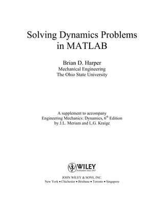 Solving Dynamics Problems
in MATLAB
Brian D. Harper
Mechanical Engineering
The Ohio State University
A supplement to accompany
Engineering Mechanics: Dynamics, 6th
Edition
by J.L. Meriam and L.G. Kraige
JOHN WILEY & SONS, INC.
New York • Chichester • Brisbane • Toronto • Singapore
 