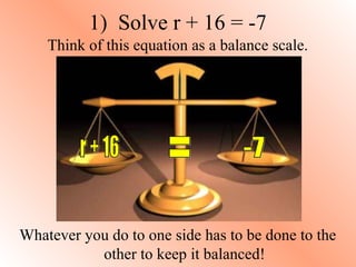 1) Solve r + 16 = -7 
Think of this equation as a balance scale. 
Whatever you do to one side has to be done to the 
other to keep it balanced! 
 