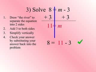 3) Solve 8 = m - 3 
+ 3 + 3 
11= m 
8 = 11 - 3 
1. Draw “the river” to 
separate the equation 
into 2 sides 
2. Add 3 to both sides 
3. Simplify vertically 
4. Check your answer 
by substituting your 
answer back into the 
problem 
 